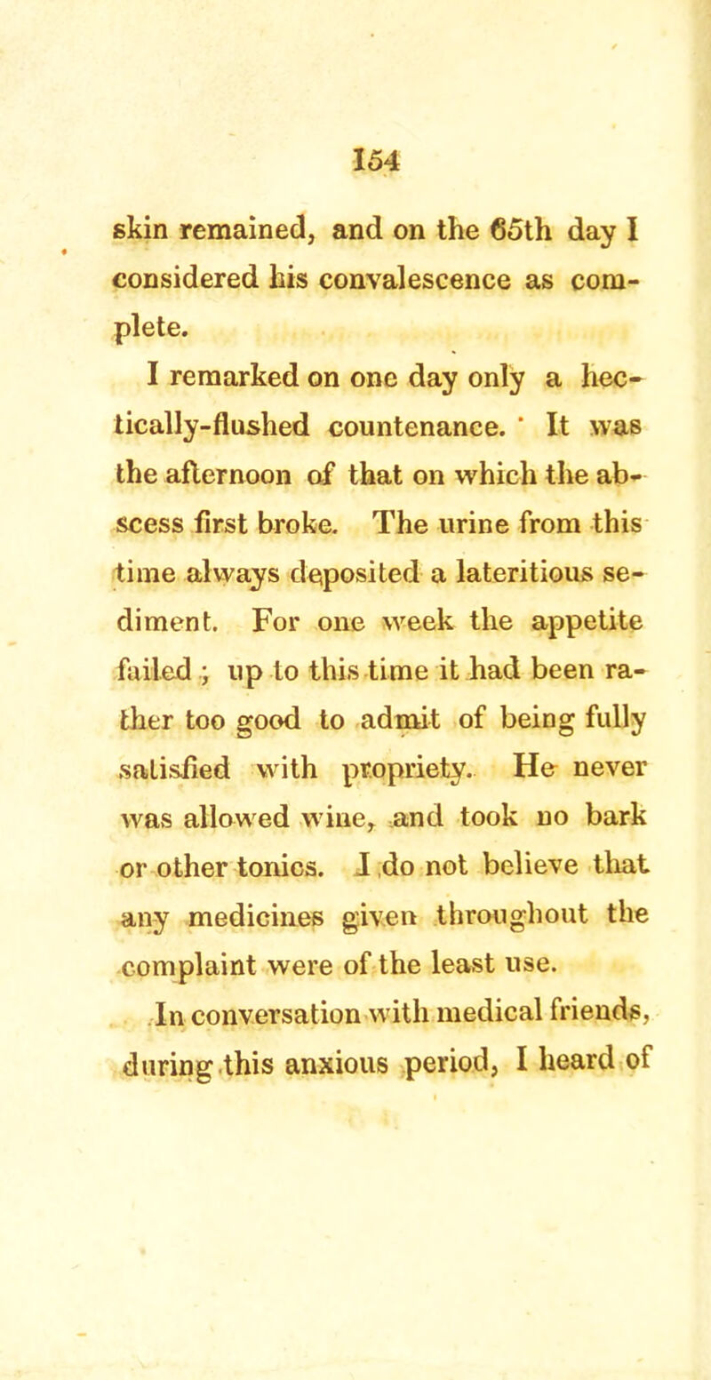 skin remained, and on the 65th day I considered his convalescence as com- plete. I remarked on one day only a hec- tically-flushed countenance. ' It was the afternoon of that on which the ab- scess first broke. The urine from this time always deposited a lateritious se- diment. For one week the appetite failed ; up to this time it had been ra- ther too good to admit of being fully satisfied with propriety. He never was allowed wine, and took no bark or other tonics. J do not believe that any medicines given t111* CHI ^llOllt til6 complaint were of the least use. In conversation with medical friends, during.this anxious period, I heard of