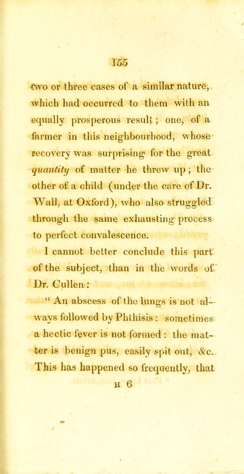 two or three cases of a similar nature^ which had occurred to them with an equally prosperous result; one, of a farmer in this neighbourhood, whose recovery was surprising1 for the great quantity of matter he threw up; the ot her of a child (under the care of Dr. Wall, at Oxford), who also struggled through the same exhausting process to perfect convalescence. 1 cannot better conclude this part of the subject, than in the words of  Dr. Cullen:  An abscess of the lungs is not al- ways followed by Phthisis : sometimes a hectic fever is not formed : the mat- ter is benign pus, easily spit out, &c. This has happened so frequently, that h 6