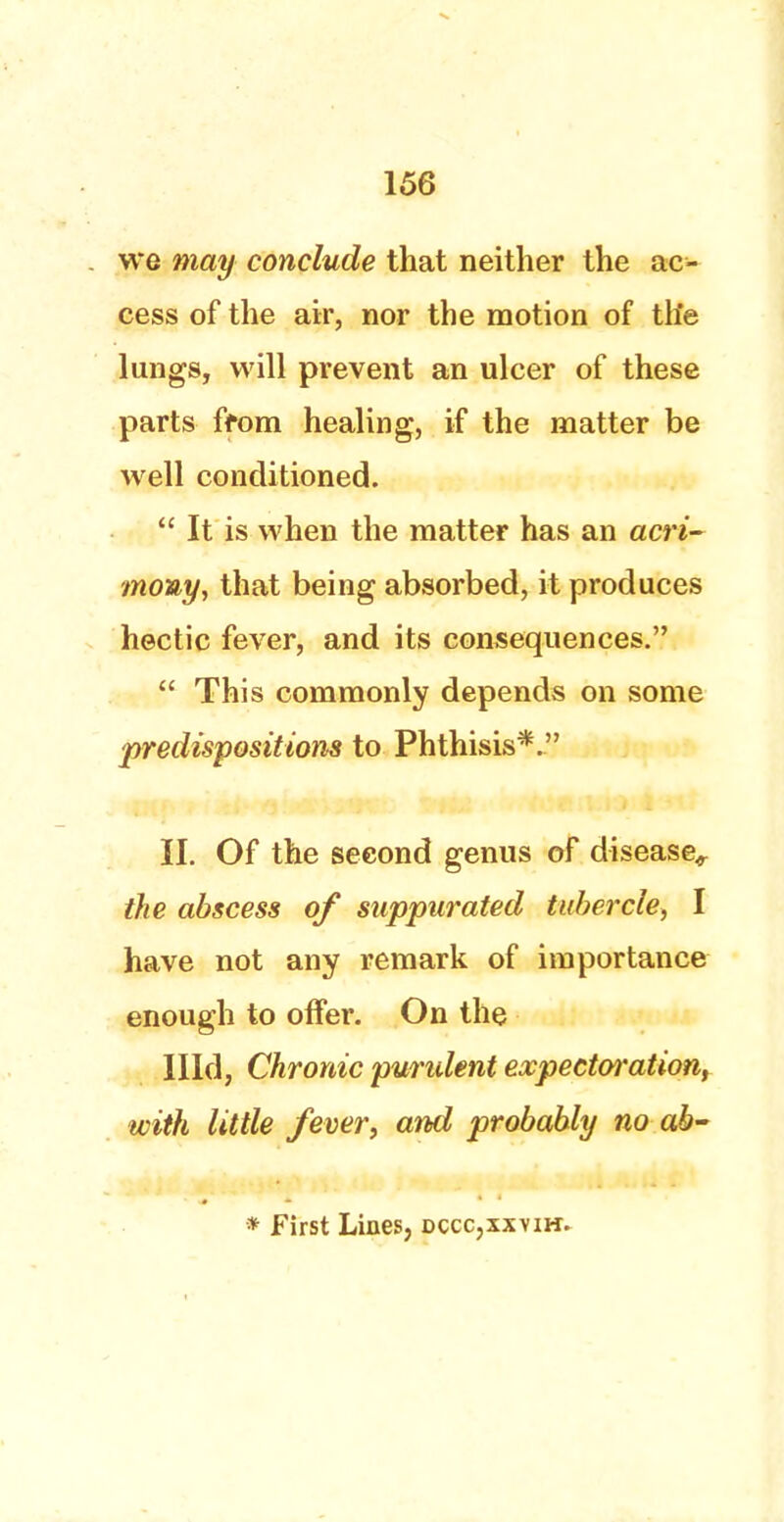 we may conclude that neither the ac- cess of the air, nor the motion of tlie lungs, will prevent an ulcer of these parts from healing, if the matter be well conditioned.  It is when the matter has an acri- mony, that being absorbed, it produces hectic fever, and its consequences.  This commonly depends on some 'predispositions to Phthisis*. II. Of the second genus of disease,. the abscess of suppurated tubercle-, I have not any remark of importance enough to offer. On the Hid, Chronic purulent expectation, with little fever, and probably no ab- * First Lines, dccc.xxvih.