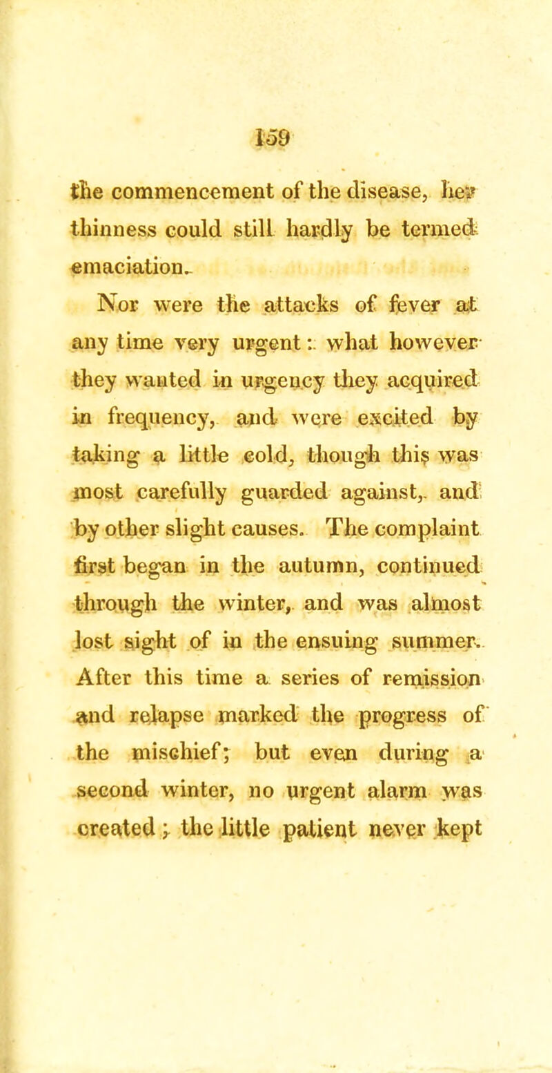 the commencement of the disease, lie? thinness could stiU hardly be termed emaciation^ Nor were the attacks of fever at any time very urgent: what however they wanted in urgency they acquired in frequency, and were excited by taking a little cold, though this was most carefully guarded against,, and by other slight causes. The complaint first began in the autumn, continued through the winter, and was almost lost sight of in the ensuing summer. After this time a series of remission and relapse marked the progress of the mischief; but even during a second winter, no urgent alarm was created; the little patient never kept