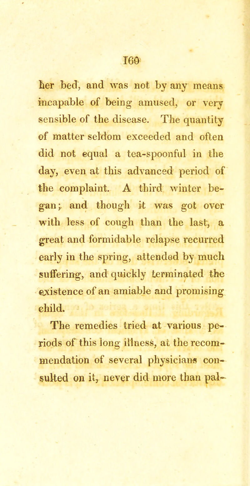 T60 her bed, and was not by any means incapable of being amused, or very sensible of the disease. The quantity of matter seldom exceeded and often did not equal a tea-spoonful in the day, even at this advanced period of the complaint. A third winter be- gan ; and though it was got over with less of cough than the last, a great and formidable relapse recurred early in the spring, attended by much suffering, and quickly terminated the existence of an amiable and promising child. The remedies tried at various pe- riods of this Jong illness, at the recom- mendation of several physicians con- sulted on itj never did more than pal-