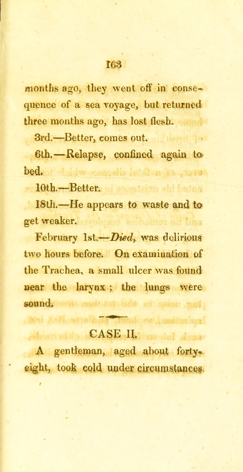IG3 months ago, they went off in conse- quence of a sea voyage, but returned three months ago, has lost flesh. 3rd.—Better, comes out. 6th.—Relapse, confined again to bed, 10th.~Better. 18th.—He appears to waste and to get weaker. February 1st.—Died^ was delirious two hours before. On examination of the Trachea, a small ulcer was found near the larynx; the lungs were sound. CASE II. A gentleman, aged about forty* eight, toot cold under circumstances