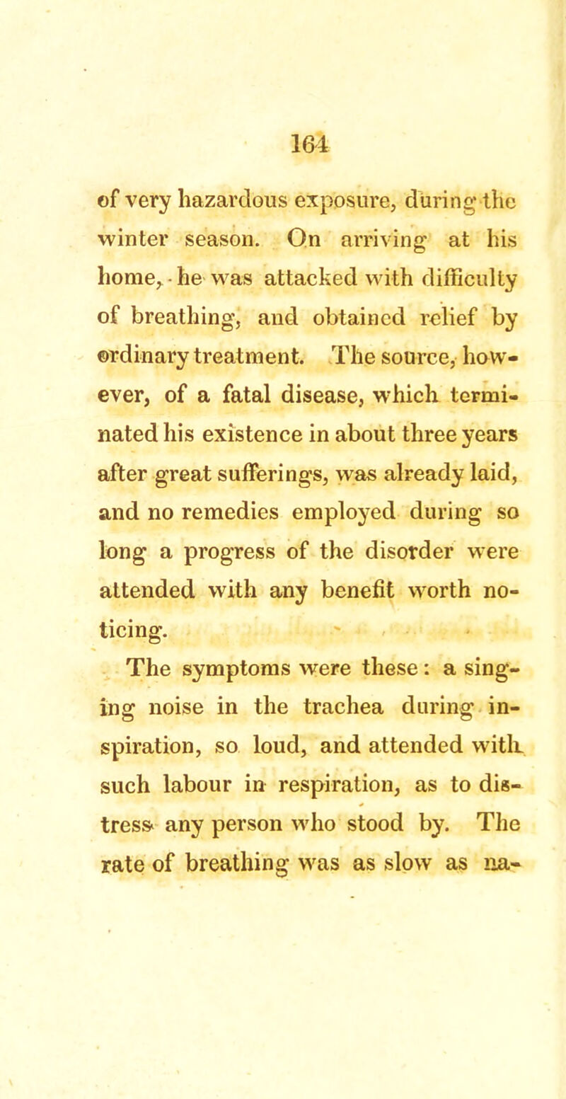 of very hazardous exposure, during the winter season. On arriving at his home,-he was attacked with difficulty of breathing, and obtained relief by ordinary treatment. The source, how- ever, of a fatal disease, which termi- nated his existence in about three years after great sufferings, was already laid, and no remedies employed during so long a progress of the disorder were attended with any benefit worth no- ticing. The symptoms were these : a sing- ing noise in the trachea during in- spiration, so loud, and attended with, such labour in respiration, as to dis- tress* any person who stood by. The rate of breathing was as slow as na-