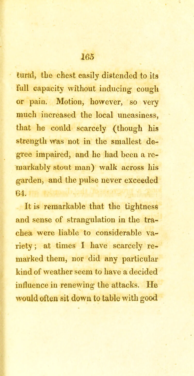 1G5 tural, tlie chest easily distended to its full capacity without inducing cough or pain. Motion, however, so vei*y much increased the local uneasiness, that he could scarcely (though his strength was not in the smallest de- gree impaired, and he had been a re- markably stout man) walk across his garden, and the pulse never exceeded 64. It is remarkable that the tightness and sense of strangulation in the tra- chea were liable to considerable va- riety ; at times I have scarcely re- marked them, nor did any particular kind of weather seem to have a decided influence in renewing the attacks. He would often sit down to table with good