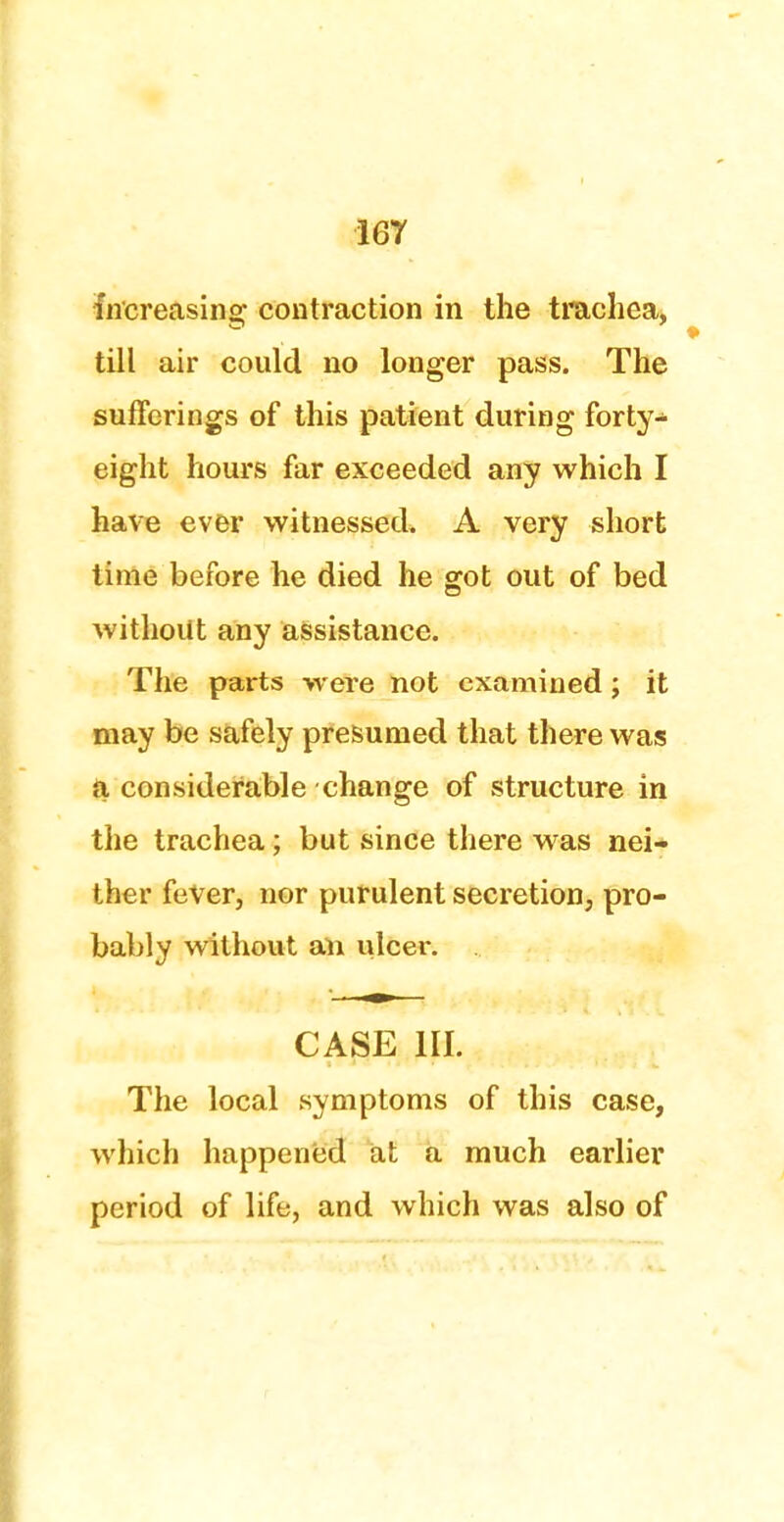 Increasing; contraction in the trachea, till air could no longer pass. The sufferings of this patient during forty- eight hours far exceeded any which I have ever witnessed. A very short time before he died he got out of bed without any assistance. The parts were not examined; it may be safely presumed that there was a considerable change of structure in the trachea; but since there was nei- ther fever, nor purulent secretion, pro- bably without an ulcer. CASE III. The local symptoms of this case, which happened at a much earlier period of life, and which was also of