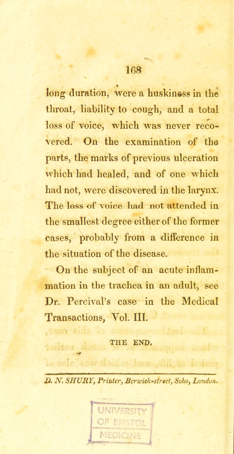 long duration, were a huskin&ss in the throat, liability to cough, and a total loss of voice, which was never reco- vered. On the examination of the parts, the marks of previous ulceration which had healed, and of one which had not, were discovered in the larynx. The loss of voice had not attended in the smallest degree either of the former cases, probably from a difference in the situation of the disease. On the subject of an acute inflam- mation in the trachea in an adult, see Dr. Percival's case in the Medical Transactions, Vol. III. THE END. JQ. N. SHURY, Pi-inter, Berwick-street, Soho, London.