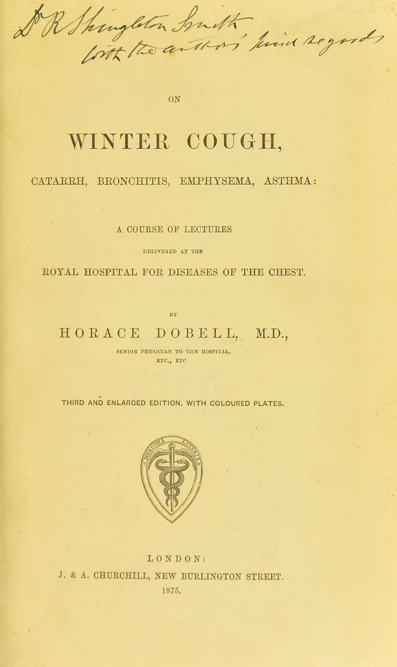 WINTER COUGH, CATAEEH, BEONCHITIS, EMPHYSEMA, ASTHMA: A COURSE OF LECTUEES DELIVERED AT THE EOYAL HOSPITAL FOE DISEASES OF THE CHEST. BY HORACE DOBELL, M.D., SENIOR PHYSICIAN TO THE HOSPITAL, ETC., ETC THIRD AND ENLARGED EDITION, WITH COLOURED PLATES. LONDON: J. & A. CHURCHILL, NEW BURLINGTON STREET. 1875.