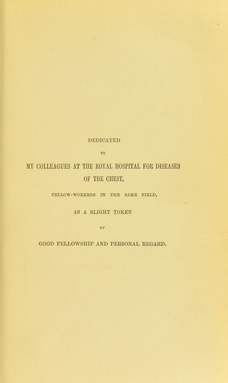 DEDICATED TO MY COLLEAGUES AT THE ROYAL HOSPITAL FOR DISEASES OF THE CHEST, FELLOW-WORKERS IN THE SAME ELELD, AS A SLIGHT TOKEN OP GOOD FELLOWSHIP AND PERSONAL REGARD.