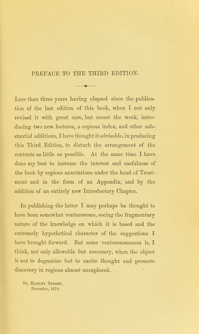 ♦ Less than three years having elapsed since the publica- tion of the last edition of this book, when I not only- revised it with great care, but recast the work, intro- ducing two new lectures, a copious index, and other sub- stantial additions, I have thought it advisable, in producing this Third Edition, to disturb the arrangement of the contents as little as possible. At the same time I have done my best to increase the interest and usefulness of the book by copious annotations under the head of Treat- ment and in the form of an Appendix, and by the addition of an entirely new Introductory Chapter. In publishing the latter I may perhaps be thought to have been somewhat venturesome, seeing the fragmentary nature of the knowledge on which it is based and the extremely hypothetical character of the suggestions I have brought forward. But some venturesomeness is, I think, not only allowable but necessary, when the object is not to dogmatise but to excite thought and promote discovery in regions almost unexplored. 84, Harley Street, November, 1874.