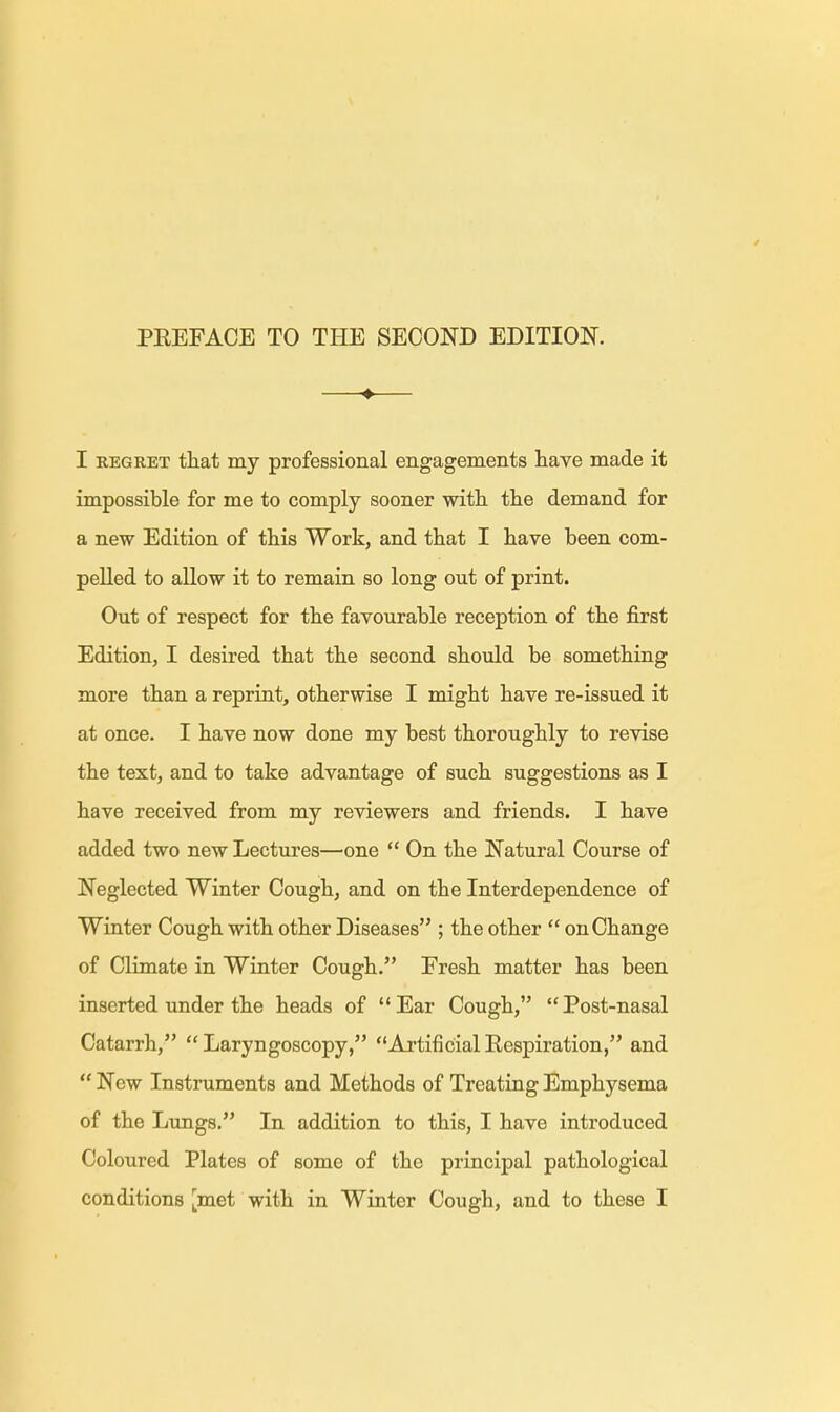 ♦ I regret that my professional engagements have made it impossible for me to comply sooner with the demand for a new Edition of this Work, and that I have been com- pelled to allow it to remain so long out of print. Out of respect for the favourable reception of the first Edition, I desired that the second should be something more than a reprint, otherwise I might have re-issued it at once. I have now done my best thoroughly to revise the text, and to take advantage of such suggestions as I have received from my reviewers and friends. I have added two new Lectures—one  On the Natural Course of Neglected Winter Cough, and on the Interdependence of Winter Cough with other Diseases ; the other  on Change of Climate in Winter Cough. Fresh matter has been inserted under the heads of Ear Cough, Post-nasal Catarrh,  Laryngoscopy, Artificial Respiration, and  New Instruments and Methods of Treating Emphysema of the Lungs. In addition to this, I have introduced Coloured Plates of some of the principal pathological conditions [met with in Winter Cough, and to these I