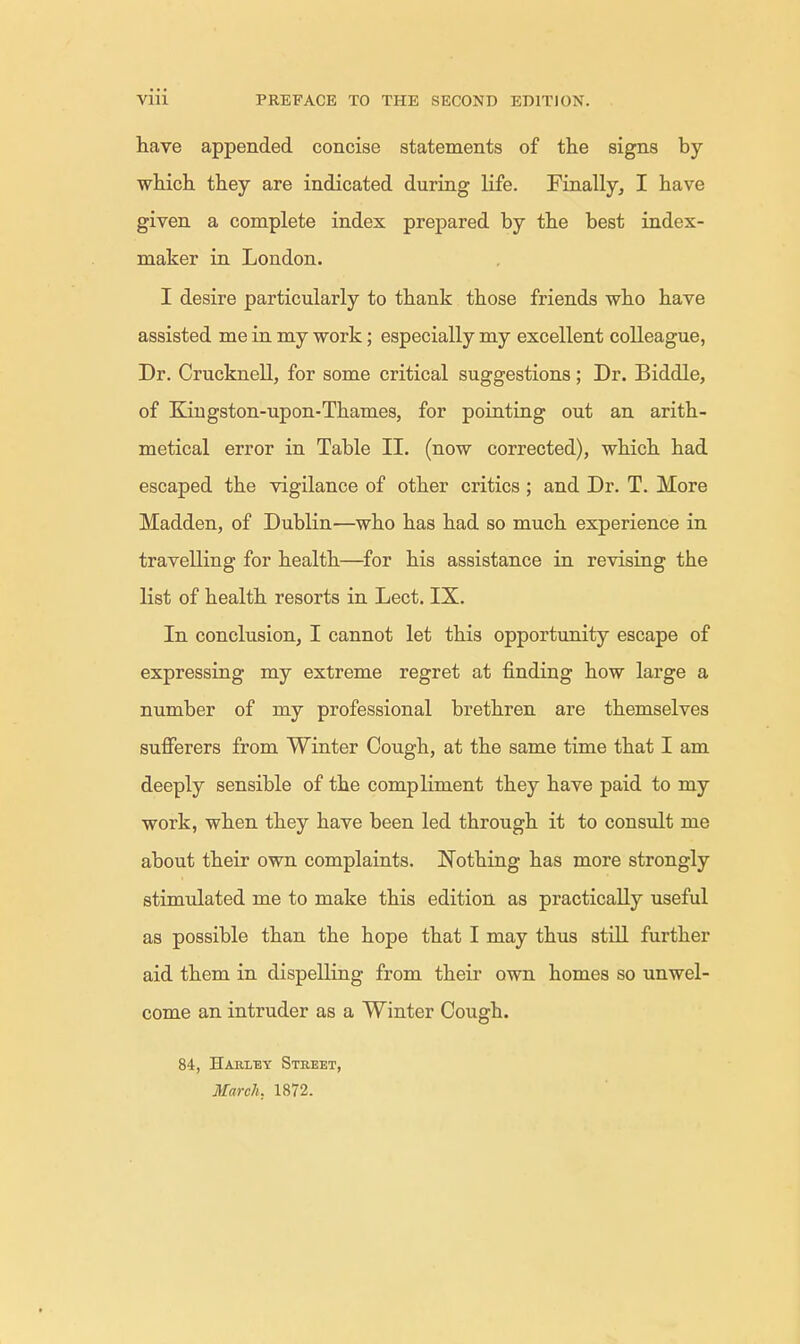 have appended concise statements of the signs by which they are indicated during life. Finally, I have given a complete index prepared by the best index- maker in London. I desire particularly to thank those friends who have assisted me in my work; especially my excellent colleague, Dr. Crucknell, for some critical suggestions; Dr. Biddle, of Kmgston-upon-Thames, for pointing out an arith- metical error in Table II. (now corrected), which had escaped the vigilance of other critics ; and Dr. T. More Madden, of Dublin—who has had so much experience in travelling for health—for his assistance in revising the list of health resorts in Lect. IX. In conclusion, I cannot let this opportunity escape of expressing my extreme regret at finding how large a number of my professional brethren are themselves sufferers from Winter Cough, at the same time that I am deeply sensible of the compliment they have paid to my work, when they have been led through it to consult me about their own complaints. Nothing has more strongly stimulated me to make this edition as practically useful as possible than the hope that I may thus still further aid them in dispelling from their own homes so unwel- come an intruder as a Winter Cough. 84, Hari/ey Street, March. 1872.