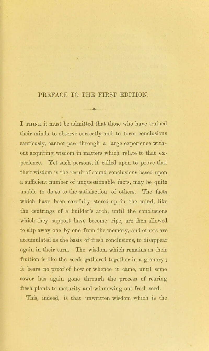 ♦ I think it must be admitted that those who have trained their minds to observe correctly and to form conclusions cautiously, cannot pass through a large experience with- out acquiring wisdom in matters which relate to that ex* perience. Yet such persons, if called upon to prove that their wisdom is the result of sound conclusions based upon a sufficient number of unquestionable facts, may be quite unable to do so to the satisfaction of others. The facts which have been carefully stored up in the mind, like the centrings of a builder's arch, until the conclusions which they support have become ripe, are then allowed to slip away one by one from the memory, and others are accumulated as the basis of fresh conclusions, to disappear again in their turn. The wisdom which remains as their fruition is like the seeds gathered together in a granary ; it bears no proof of how or whence it came, until some sower has again gone through the process of rearing fresh plants to maturity and winnowing out fresh seed. This, indeed, is that unwritten wisdom which is the