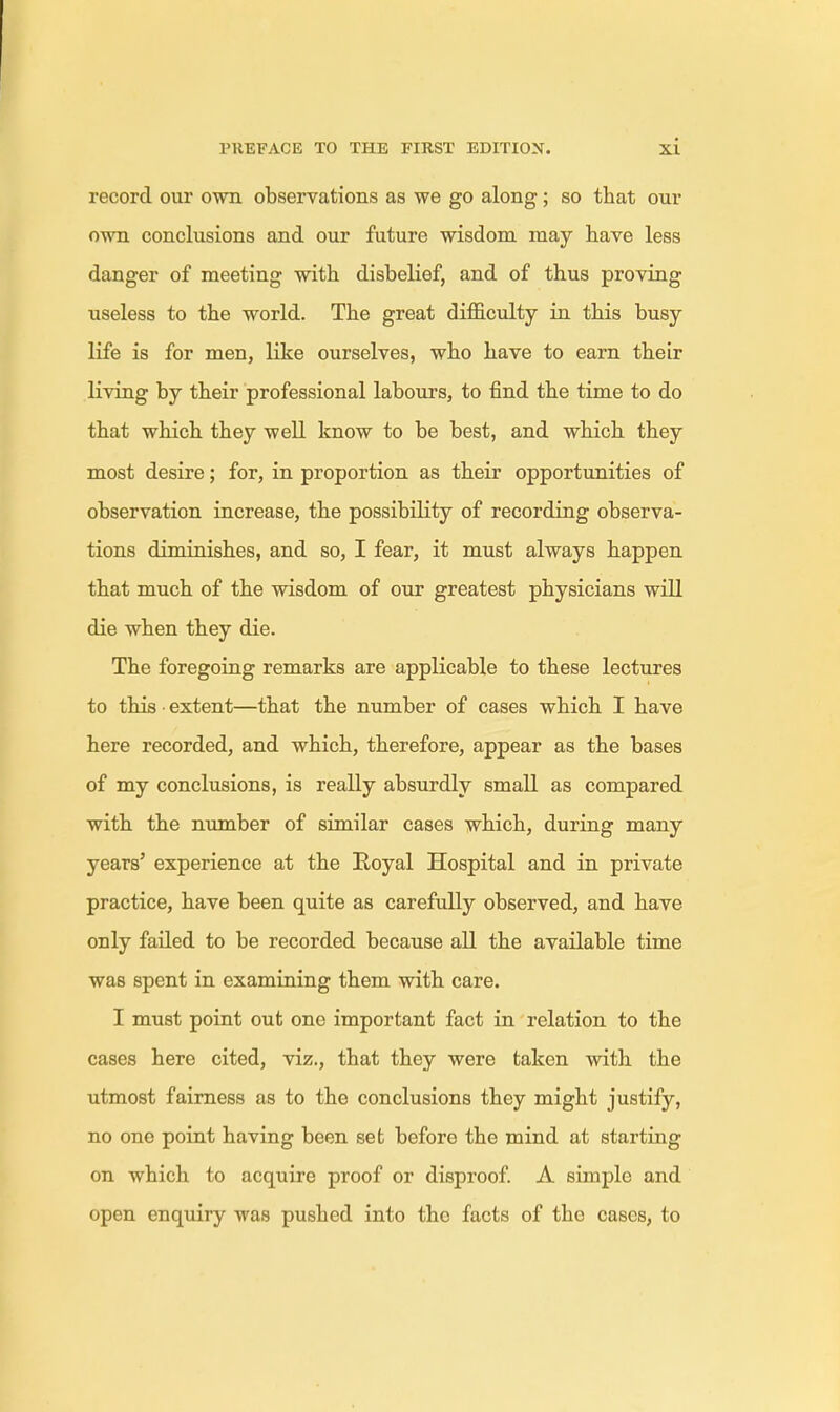 record our own observations as we go along; so that our own conclusions and our future wisdom may have less danger of meeting with disbelief, and of thus proving useless to the world. The great difficulty in this busy life is for men, like ourselves, who have to earn their living by their professional labours, to find the time to do that which they well know to be best, and which they most desire; for, in proportion as their opportunities of observation increase, the possibility of recording observa- tions diminishes, and so, I fear, it must always happen that much of the wisdom of our greatest physicians will die when they die. The foregoing remarks are applicable to these lectures to this • extent—that the number of cases which I have here recorded, and which, therefore, appear as the bases of my conclusions, is really absurdly small as compared with the number of similar cases which, during many years' experience at the Royal Hospital and in private practice, have been quite as carefully observed, and have only failed to be recorded because all the available time was spent in examining them with care. I must point out one important fact in relation to the cases here cited, viz., that they were taken with the utmost fairness as to the conclusions they might justify, no one point having been set before the mind at starting on which to acquire proof or disproof. A simple and open enquiry -was pushed into the facts of the cases, to