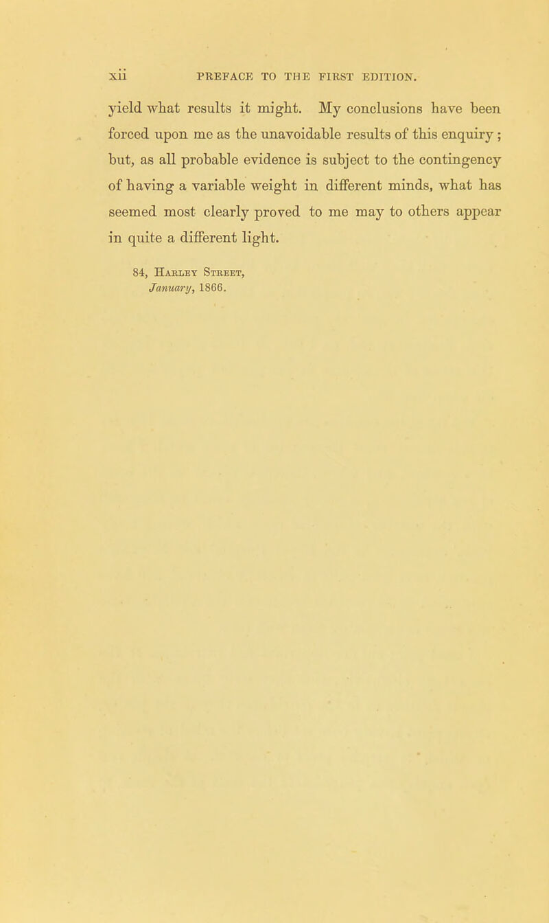 yield what results it might. My conclusions have been forced upon me as the unavoidable results of this enquiry; but, as all probable evidence is subject to the contingency of having a variable weight in different minds, what has seemed most clearly proved to me may to others appear in quite a different light. 84, Haeley Street, January, 1866.