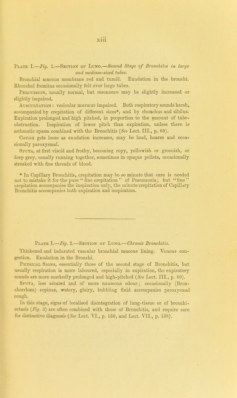 Xlll Plate I.—Fiy. 1.—Section of Lung.—Second Stage of Bronchitis in large and medium-sized tubes. Bronchial mucous membrane red and tumid. Exudation in the bronchi. Rkonchal fremitus occasionally felt over large tubes. Percussion, usually normal, but resonance may be slightly increased or slightly impaired. Auscultation : vesicular murmur impaired. Both respiratory sounds harsh, accompanied by crepitation of different sizes*, and by rhonchus and sibilus. Expiration prolonged and high pitched, in proportion-to the amount of tube- obstruction. Inspiration of lower pitch than expiration, unless there is asthmatic spasm combined with the Bronchitis {See Lect. III., p. 60). Cough gets loose as exudation increases, may be loud, hoarse and occa- sionally paroxysmal. Sputa, at first viscid and frothy, becoming ropy, yellowish or greenish, or deep grey, usually running together, sometimes in opaque pellets, occasionally streaked with fine threads of blood. * In Capillary Bronchitis, crepitation may be so minute that care is needed not to mistake it for the pure  fine crepitation  of Pneumonia; but  fine  crepitation accompanies the inspiration only, the minute crepitation of Capillary Bronchitis accompanies both expiration and inspiration. Plate I.—Fig. 2.—Section of Lung.—Chronic Bronchitis. Thickened and indurated vascular bronchial mucous lining. Venous con- gestion. Exudation in the Bronchi. Physical Signs, essentially those of the second stage of Bronchitis, but usually respiration is more laboured, especially in expiration, tho expiratory sounds are more markedly prolonged and high-pitched {See Lect. III., p. 60). Sputa, less aerated and of more nauseous odour; occasionally (Bron- chorrhcea) copious, watery, glairy, bubbling fluid accompanies paroxysmal cough. In this stage, signs of localised disintegration of lung-tissuo or of bronchi- ectasis {Fig. 3) aro often combined with those of Bronchitis, and require care for distinctive diagnosis {Sec Loct. VI., p. 150, and Lect. VII., p. 168).