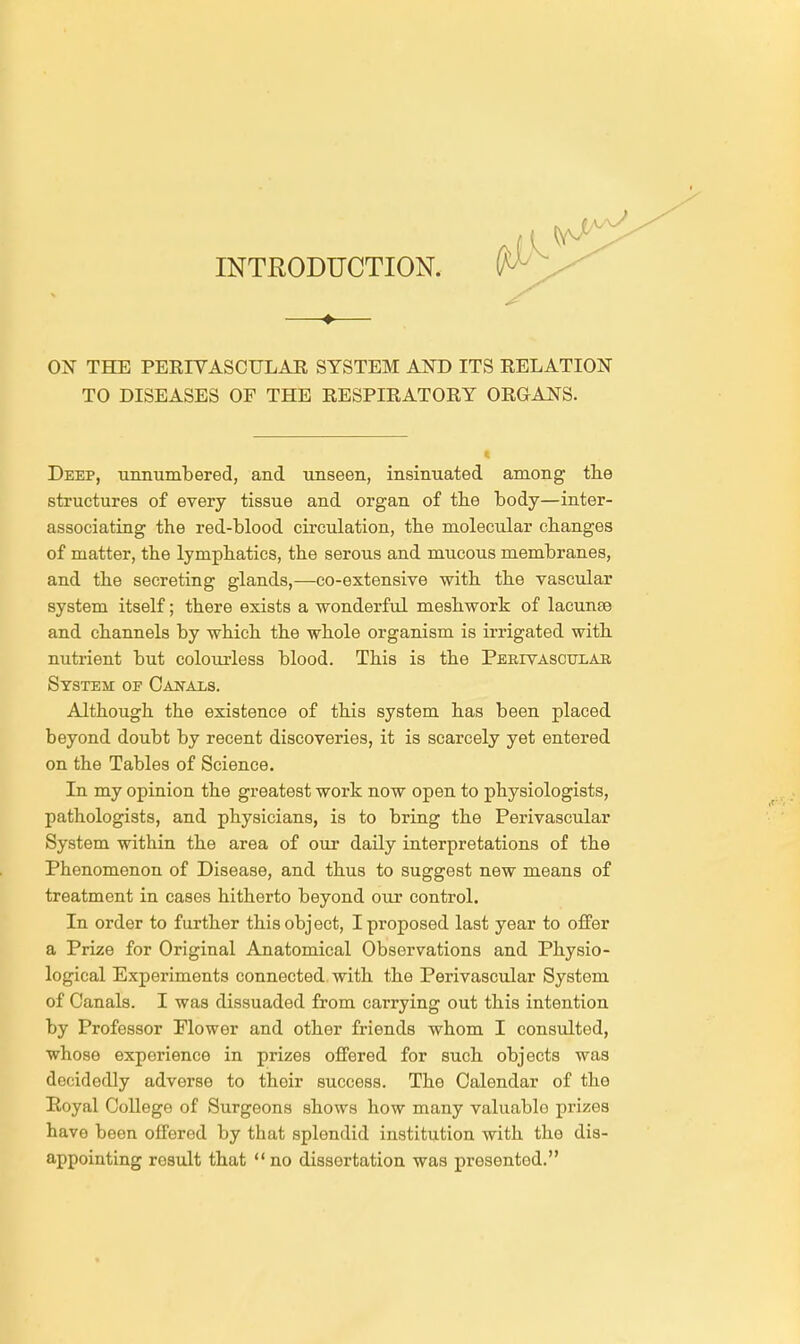 INTRODUCTION. ON THE PERIVASCULAR SYSTEM AND ITS RELATION TO DISEASES OF THE RESPIRATORY ORGANS. Deep, unnumbered, and unseen, insinuated among the structures of every tissue and organ of the body—inter- associating the red-blood circulation, the molecular changes of matter, the lymphatics, the serous and mucous membranes, and the secreting glands,—co-extensive with the vascular system itself; there exists a wonderful mesh work of lacunae and channels by which the whole organism is irrigated with nutrient but colourless blood. This is the Perivascular System op Canals. Although the existence of this system has been placed beyond doubt by recent discoveries, it is scarcely yet entered on the Tables of Science. In my opinion the greatest work now open to physiologists, pathologists, and physicians, is to bring the Perivascular System within the area of our daily interpretations of the Phenomenon of Disease, and thus to suggest new means of treatment in cases hitherto beyond our control. In order to further this object, I proposed last year to offer a Prize for Original Anatomical Observations and Physio- logical Experiments connected with the Perivascular System of Canals. I was dissuaded from carrying out this intention by Professor Flower and other friends whom I consulted, whose experience in prizes offered for such objects was decidedly adverse to their success. The Calendar of the Royal College of Surgeons shows how many valuablo prizes have been offered by that splendid institution with the dis- appointing rosult that  no dissertation was presented.