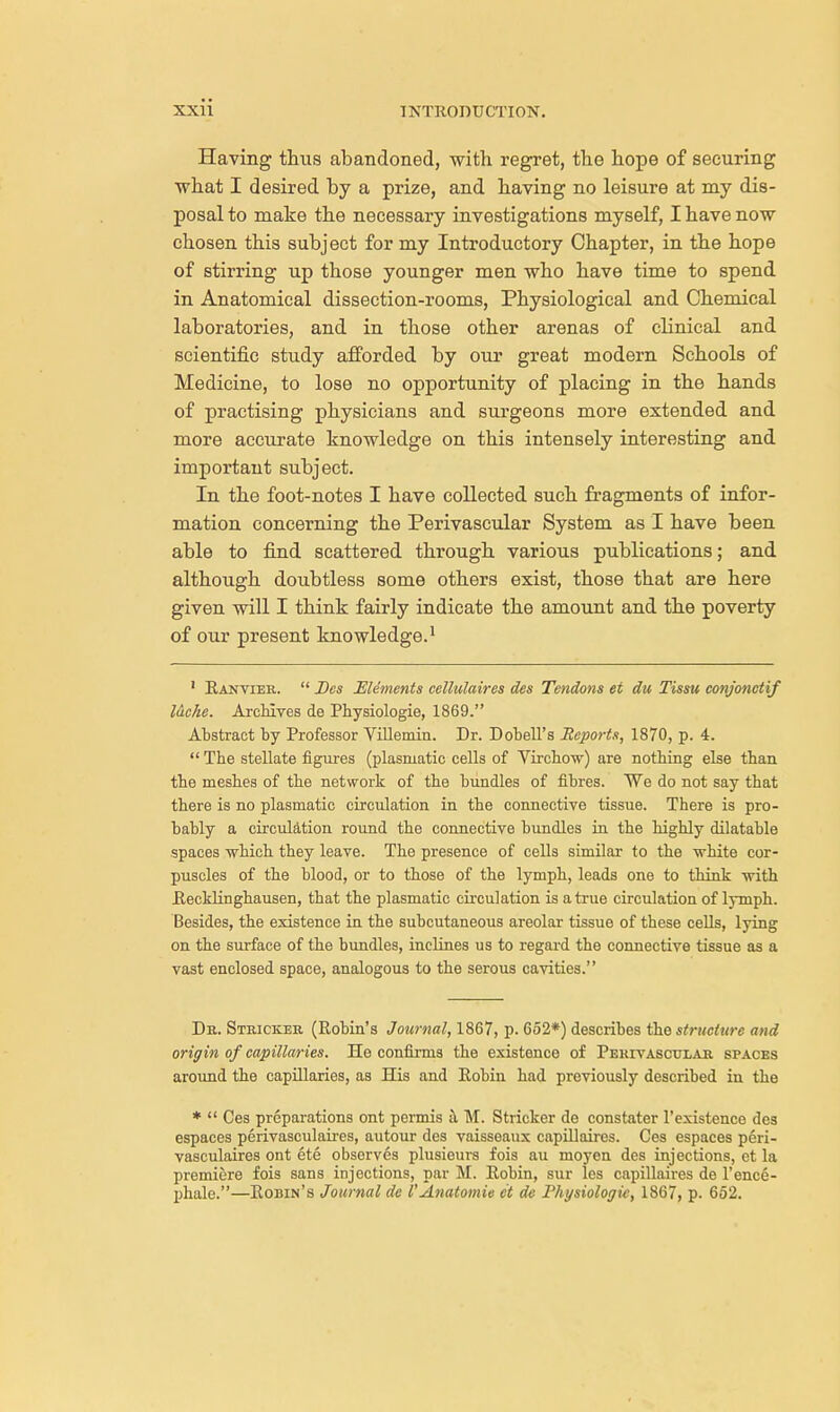 Having thus abandoned, with regret, the hope of securing what I desired by a prize, and having no leisure at my dis- posal to make the necessary investigations myself, I have now chosen this subject for my Introductory Chapter, in the hope of stirring up those younger men who have time to spend in Anatomical dissection-rooms, Physiological and Chemical laboratories, and in those other arenas of clinical and scientific study afforded by our great modern Schools of Medicine, to lose no opportunity of placing in the hands of practising physicians and surgeons more extended and more accurate knowledge on this intensely interesting and important subject. In the foot-notes I have collected such fragments of infor- mation concerning the Perivascular System as I have been able to find scattered through various publications; and although doubtless some others exist, those that are here given will I think fairly indicate the amount and the poverty of our present knowledge.1 1 Ranvier.  Des Elements cellulaires des Tendons et du Tissu conjonctif l&che. Archives de Physiologie, 1869. Abstract by Professor Villemin. Dr. Dobell's Reports, 1870, p. 4.  The stellate figures (plasmatic cells of Yirchow) are nothing else than the meshes of the network of the bundles of fibres. We do not say that there is no plasmatic circulation in the connective tissue. There is pro- bably a circulation round the connective bundles in the highly dilatable spaces which they leave. The presence of cells similar to the white cor- puscles of the blood, or to those of the lymph, leads one to think with Recklinghausen, that the plasmatic circulation is a true circulation of lymph. Besides, the existence in the subcutaneous areolar tissue of these cells, lying on the surface of the bundles, inclines us to regard the connective tissue as a vast enclosed space, analogous to the serous cavities. Dr. Stricker (Robin's Journal, 1867, p. 652*) describes the structure and origin of capillaries. He confirms the existence of Perivascular spaces around the capillaries, as His and Robin had previously described in the *  Ces preparations ont permis a M. Stricker de constater l'existence des espaces perivasculaires, autour des vaisseaux capillaires. Ces espaces peri- vasculaires ont ete observes plusieurs fois au moyen des injections, et la premiere fois sans injections, par M. Robin, sur les capillaires de l'ence- phale.—Robin's Journal de I'Anatomie et de Physiologie, 1867, p. 652.