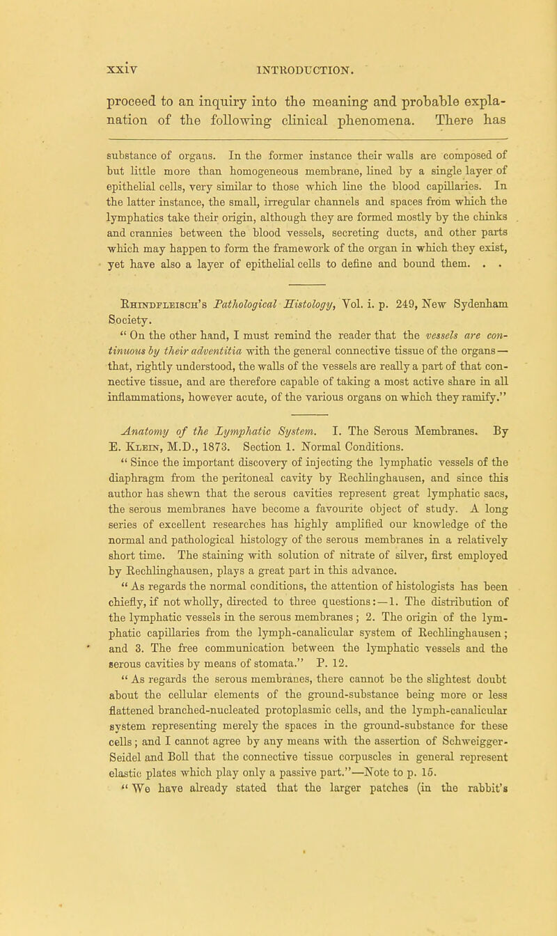 proceed to an inquiry into the meaning and probable expla- nation of the following clinical phenomena. There has substance of organs. In the former instance their walls are composed of but little more than homogeneous membrane, lined by a single layer of epithelial cells, very similar to those which line the blood capillaries. In the latter instance, the small, irregular channels and spaces from which the lymphatics take their origin, although they are formed mostly by the chinks and crannies between the blood vessels, secreting ducts, and other parts which may happen to form the framework of the organ in which they exist, yet have also a layer of epithelial cells to define and bound them. . . Rhindfleisch's Pathological Histology, Vol. i. p. 249, New Sydenham Society.  On the other hand, I must remind the reader that the vessels are con- tinuous by their adventitia with the general connective tissue of the organs— that, rightly understood, the walls of the vessels are really a part of that con- nective tissue, and are therefore capable of taking a most active share in all inflammations, however acute, of the various organs on which they ramify. Anatomy of the Lymphatic System. I. The Serous Membranes. By E. Klein, M.D., 1873. Section 1. Normal Conditions.  Since the important discovery of injecting the lymphatic vessels of the diaphragm from the peritoneal cavity by Eechlinghausen, and since this author has shewn that the serous cavities represent great lymphatic sacs, the serous membranes have become a favourite object of study. A long series of excellent researches has highly amplified our knowledge of the normal and pathological histology of the serous membranes in a relatively short time. The staining with solution of nitrate of silver, first employed by Eechlinghausen, plays a great part in this advance.  As regards the normal conditions, the attention of histologists has been chiefly, if not wholly, directed to three questions: —1. The distribution of the lymphatic vessels in the serous membranes ; 2. The origin of the lym- phatic capillaries from the lymph-canalicular system of Eechlinghausen; and 3. The free communication between the lymphatic vessels and the serous cavities by means of stomata. P. 12.  As regards the serous membranes, there cannot be the slightest doubt about the cellular elements of the ground-substance being more or less flattened branched-nucleated protoplasmic cells, and the lymph-canalicular system representing merely the spaces in the ground-substance for these cells ; and I cannot agree by any means with the assertion of Schweigger- Seidel and Boll that the connective tissue corpuscles in general represent elastic plates which play only a passive part.—Note to p. 15.  We have already stated that the larger patches (in the rabbit's