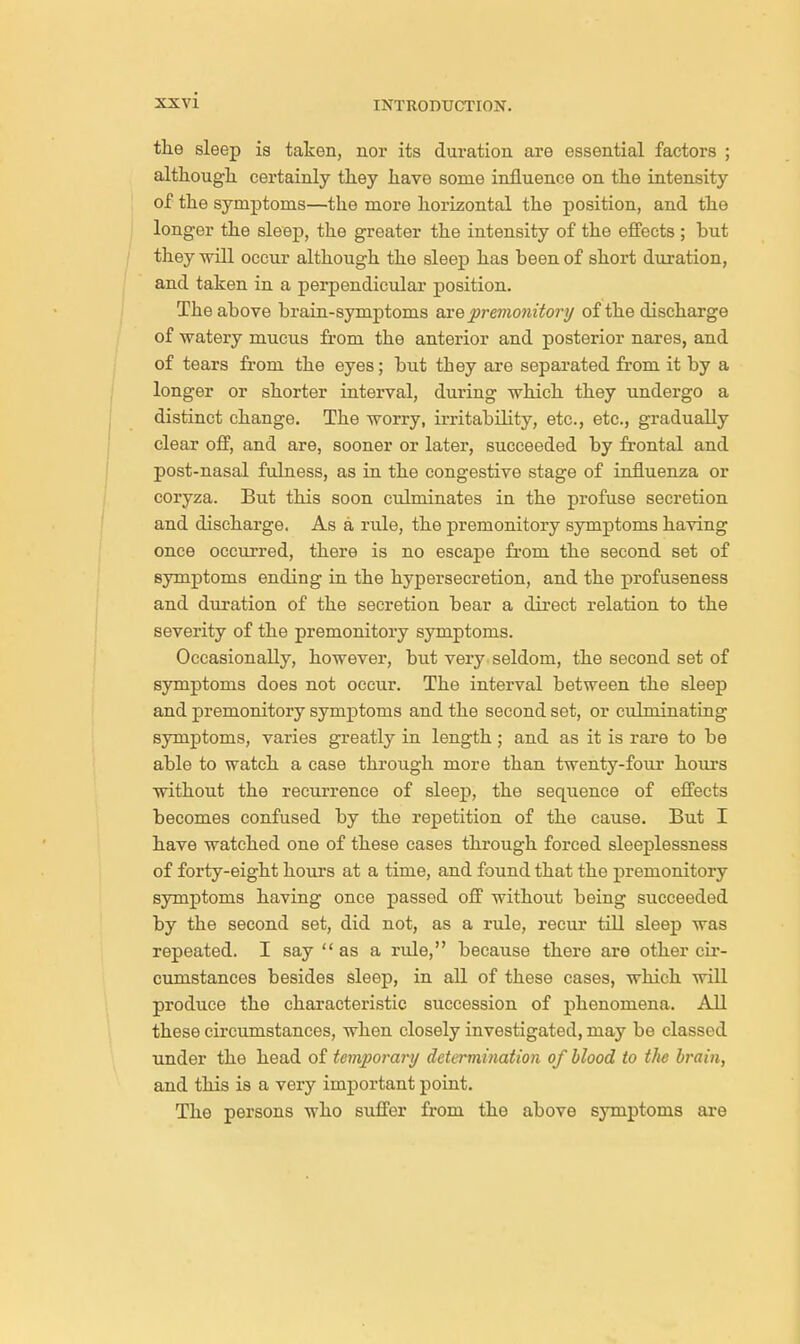 the sleep is taken, nor its duration are essential factors ; although certainly they have some influence on the intensity of the symptoms—the more horizontal the position, and the longer the sleep, the greater the intensity of the effects ; but they will occur although the sleep has been of short duration, and taken in a perpendicular position. The above brain-symptoms are premonitory of the discharge of watery mucus from the anterior and posterior nares, and of tears from the eyes; but they are separated from it by a longer or shorter interval, during which they undergo a distinct change. The worry, irritability, etc., etc., gradually clear off, and are, sooner or later, succeeded by frontal and post-nasal fulness, as in the congestive stage of influenza or coryza. But this soon culminates in the profuse secretion and discharge. As a rule, the premonitory symptoms having once occurred, there is no escape from the second set of symptoms ending in the hypersecretion, and the profuseness and duration of the secretion bear a direct relation to the severity of the premonitory symptoms. Occasionally, however, but very seldom, the second set of symptoms does not occur. The interval between the sleep and premonitory symptoms and the second set, or culminating symptoms, varies greatly in length; and as it is rare to be able to watch a case through more than twenty-four hours without the recurrence of sleep, the sequence of effects becomes confused by the repetition of the cause. But I have watched one of these cases through forced sleeplessness of forty-eight hours at a time, and found that the premonitory symptoms having once passed off without being succeeded by the second set, did not, as a rule, recur till sleep was repeated. I say as a rule, because there are other cir- cumstances besides sleep, in all of these cases, which will produce the characteristic succession of phenomena. All these circumstances, when closely investigated, may be classed under the head of temporary determination of blood to the brain, and this is a very important point. The persons who suffer from the above symptoms are