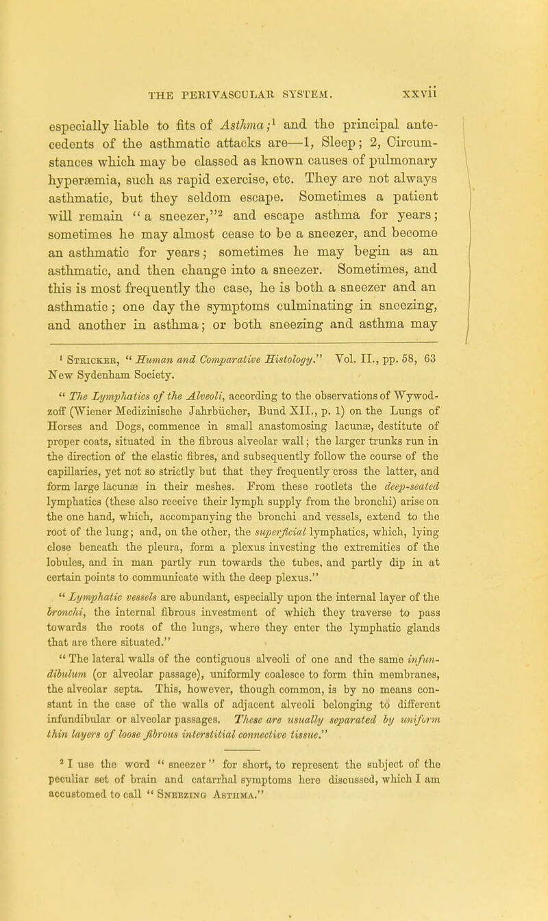 especially liable to fits of Asthma;1 and the principal ante- cedents of the asthmatic attacks are—1, Sleep; 2, Circum- stances which may be classed as known causes of pulmonary hypersemia, such as rapid exercise, etc. They are not always asthmatic, but they seldom escape. Sometimes a patient will remain a sneezer,2 and escape asthma for years; sometimes he may almost cease to be a sneezer, and become an asthmatic for years; sometimes he may begin as an asthmatic, and then change into a sneezer. Sometimes, and this is most frequently the case, he is both a sneezer and an asthmatic ; one day the symptoms culminating in sneezing, and another in asthma; or both sneezing and asthma may 1 Stbickeb,  Human and Comparative Histology. Vol. II., pp. 58, 63 New Sydenham Society.  The Lymphatics of the Alveoli, according to the observations of Wywod- zoff (Wiener Medizinische Jahrbiicher, Bund XII., p. 1) on the Lungs of Horses and Dogs, commence in small anastomosing lacunae, destitute of proper coats, situated in the fibrous alveolar wall; the larger trunks run in the direction of the elastic fibres, and subsequently follow the course of the capillaries, yet not so strictly but that they frequently cross the latter, and form large lacunae in their meshes. From these rootlets the deep-seated lymphatics (these also receive their lymph supply from the bronchi) arise on the one hand, which, accompanying the bronchi and vessels, extend to the root of the lung; and, on the other, the superficial lymphatics, which, lying close beneath the pleura, form a plexus investing the extremities of the lobules, and in man partly run towards the tubes, and partly dip in at certain points to communicate with the deep plexus.  Lymphatic vessels are abundant, especially upon the internal layer of the bronchi, the internal fibrous investment of which they traverse to pass towards the roots of the lungs, where they enter the lymphatic glands that aro there situated.  The lateral walls of the contiguous alveoli of one and the same infun- dibulum (or alveolar passage), uniformly coalesce to form thin membranes, the alveolar septa. This, however, though common, is by no means con- stant in the case of the walls of adjacent alveoli belonging to different infundibular or alveolar passages. These are usually separated by uniform thin layers of loose fibrous interstitial connective tissue. 2 I use the word  sneezer  for short, to represent the subject of the peculiar set of brain and catarrhal symptoms here discussed, which I am accustomed to call  Sneezing Asthma.