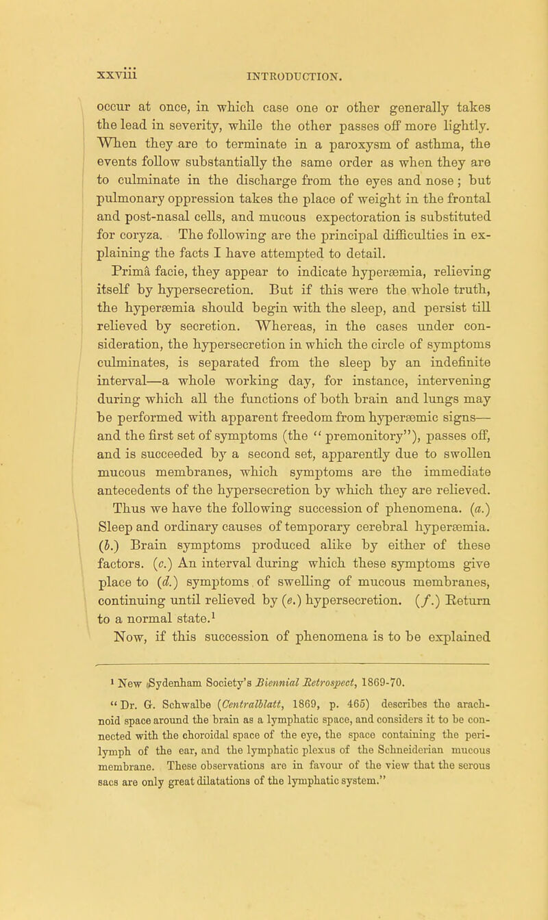 occur at once, in which case one or other generally takes the lead in severity, while the other passes off more lightly. When they are to terminate in a paroxysm of asthma, the events follow substantially the same order as when they are to culminate in the discharge from the eyes and nose ; but pulmonary oppression takes the place of weight in the frontal and post-nasal cells, and mucous expectoration is substituted for coryza. The following are the principal difficulties in ex- plaining the facts I have attempted to detail. Prim! facie, they appear to indicate hypereemia, relieving itself by hypersecretion. But if this were the whole truth, the hypereemia should begin with the sleep, and persist till relieved by secretion. Whereas, in the cases under con- sideration, the hypersecretion in which the circle of symptoms culminates, is separated from the sleep by an indefinite interval—a whole working day, for instance, intervening during which all the functions of both brain and lungs may be performed with apparent freedom from hypersemic signs— and the first set of symptoms (the  premonitory), passes off, and is succeeded by a second set, apparently due to swollen mucous membranes, which symptoms are the immediate antecedents of the hypersecretion by which they are relieved. Thus we have the following succession of phenomena. («.) Sleep and ordinary causes of temporary cerebral hypereemia. (5.) Brain symptoms produced alike by either of these factors, (c.) An interval during which these symptoms give place to (d.) symptoms of swelling of mucous membranes, continuing until relieved by (e.) hypersecretion. (/.) Eeturn to a normal state.1 Now, if this succession of phenomena is to be explained 1 New (Sydenham Society's Biennial Retrospect, 18C9-70.  Dr. G. Schwalbe (Ccntralblatt, 1869, p. 465) describes the arach- noid space around the brain as a lymphatic space, and considers it to be con- nected with the choroidal space of the eye, the space containing the peri- lymph of the ear, and the lymphatic plexus of the Schneiderian mucous membrane. These observations are in favour of the view that the serous sacs are only great dilatations of the lymphatic system.