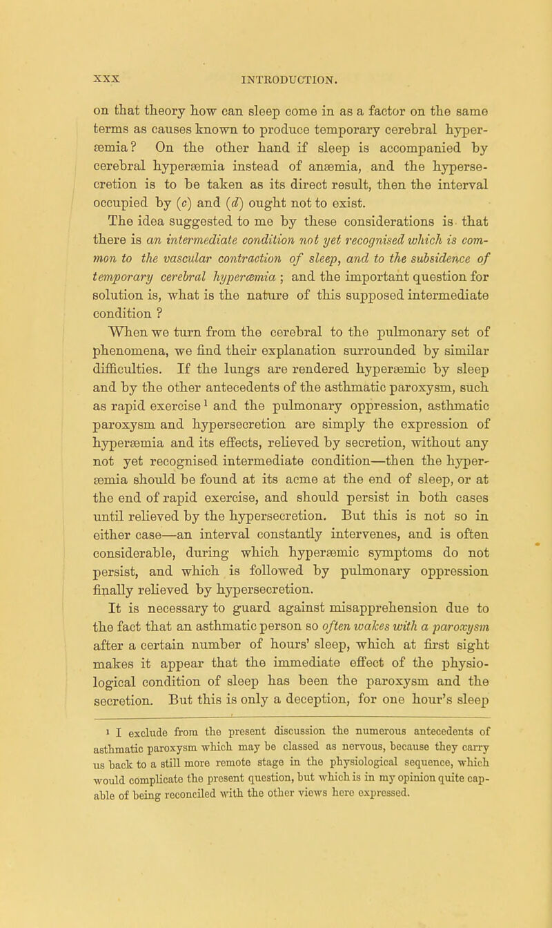 on that theory how can sleep come in as a factor on the same terms as causes known to produce temporary cerebral hyper- semia? On the other hand if sleep is accompanied by cerebral hypereemia instead of anaemia, and the hyperse- cretion is to be taken as its direct result, then the interval occupied by (c) and (d) ought not to exist. The idea suggested to me by these considerations is that there is an intermediate condition not yet recognised which is com- mon to the vascular contraction of sleep, and to the subsidence of temporary cerebral hyperemia ; and the important question for solution is, what is the nature of this supposed intermediate condition ? When we turn from the cerebral to the pulmonary set of phenomena, we find their explanation surrounded by similar difficulties. If the lungs are rendered hypersemic by sleep and by the other antecedents of the asthmatic paroxysm, such as rapid exercise1 and the pulmonary oppression, asthmatic paroxysm and hypersecretion are simply the expression of hypereemia and its effects, relieved by secretion, without any not yet recognised intermediate condition—then the hyper- semia should be found at its acme at the end of sleep, or at the end of rapid exercise, and should persist in both cases until relieved by the hypersecretion. But this is not so in either case—an interval constantly intervenes, and is often considerable, during which hypersemic symptoms do not persist, and which is followed by pulmonary oppression finally relieved by hypersecretion. It is necessary to guard against misapprehension due to the fact that an asthmatic person so often wakes with a paroxysm after a certain number of hours' sleep, which at first sight makes it appear that the immediate effect of the physio- logical condition of sleep has been the paroxysm and the secretion. But this is only a deception, for one hour's sleep * 1 I exclude from the present discussion the numerous antecedents of asthmatic paroxysm which may be classed as nervous, because they carry us back to a still more remote stage in the physiological sequence, -which would complicate the present question, but which is in my opinion quite cap- able of being reconciled with the other views here expressed.