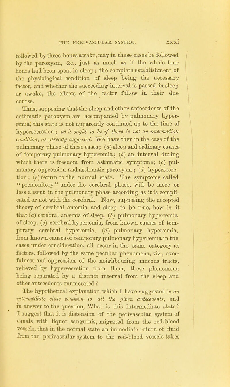 followed by three hours awake, may in these cases be followed by the paroxysm, &c, just as much as if the whole four hours had been spent in sleep; the complete establishment of the physiological condition of sleep being the necessary factor, and whether the succeeding interval is passed in sleep or awake, the effects of the factor follow in their due course. Thus, supposing that the sleep and other antecedents of the asthmatic paroxysm are accompanied by pulmonary hyper- Eemia, this state is not apparently continued up to the time of hypersecretion ; as it ought to he if there is not an intermediate condition, as already suggested. We have then in the case of the pulmonary phase of these cases; (a) sleep and ordinary causes of temporary pulmonary hypersemia; (b) an interval during which there is freedom from asthmatic symptoms; (c) pul- monary oppression and asthmatic paroxysm ; (d) hypersecre- tion ; (e) return to the normal state. The symptoms called  premonitory under the cerebral phase, will be more or less absent in the pulmonary phase according as it is compli- cated or not with the cerebral. Now, supposing the accepted theory of cerebral anaemia and sleep to be true, how is it that (a) cerebral anosmia of sleep, (5) pulmonary hypersemia of sleep, (c) cerebral hypersemia, from known causes of tem- porary cerebral hypersemia, (d) pulmonary hypersemia, from known causes of temporary pulmonary hypersemia in the cases under consideration, all occur in the same category as factors, followed by the same peculiar phenomena, viz., over- fulness and oppression of the neighbouring mucous tracts, relieved by hypersecretion from them, these phenomena being separated by a distinct interval from the sleep and other antecedents enumerated ? The hypothetical explanation which I have suggested is an intermediate state common to all the given antecedents, and in answer to the question, What is this intermediate state ? I suggest that it is distension of the perivascular system of canals with liquor sanguinis, migrated from the red-blood vessels, that in the normal stato an immediate return of fluid from the perivascular system to the rod-blood vessels takes