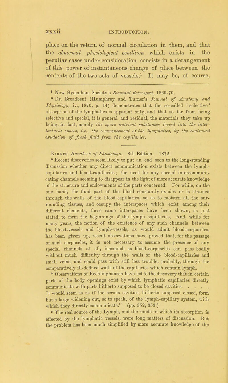 place on the return of normal circulation in them, and that the abnormal physiological condition which exists in the peculiar cases under consideration consists in a derangement of this power of instantaneous change of place between the contents of the two sets of vessels.1 It may be, of course, 1 New Sydenham Society's Biennial Retrospect, 1869-70.  Dr. Broadbent (Humphrey and Turner's Journal of Anatomy and Physiology, iv., 1870, p. 14) demonstrates that the so-called 'selective' absorption of the lymphatics is apparent only, and that so far from being selective and special, it is general and residual, the materials they take up being, in fact, merely the spare nutrient substances forced into the inter- textural spaces, i.e., the commencement of the lymphatics, by the continued exudation of fresh fluid from the capillaries. Kirkes' Handbook of Physiology. 8tb Edition. 1872.  Eecent discoveries seem likely to put an end soon to tie long-standing discussion whether any direct communication exists between the lymph- capillaries and blood-capillaries; the need for any special intercommuni- cating channels seeming to disappear in the light of more accurate knowledge of the structure and endowments of the parts concerned. For while, on the one hand, the fluid part of the blood constantly exudes or is strained through the walls of the blood-capillaries, so as to moisten all the sur- rounding tissues, and occupy the interspaces which exist among their different elements, these same interspaces have been shown, as just stated, to form the beginnings of the lymph capillaries. And, while for many years, the notion of the existence of any such channels between the blood-vessels and lymph-vessels, as would admit blood-corpuscles, has been given up, recent observations have proved that, for the passage of such corpuscles, it is not necessary to assume the presence of any special channels at all, inasmuch as blood-corpuscles can pass bodily without much difficulty through the walls of the blood-capillaries and small veins, and could pass with still less trouble, probably, through the comparatively ill-defined walls of the capillaries which contain lymph.  Observations of Rechlinghausen have led to the discovery that in certain parts of the body openings exist by which lymphatic capillaries directly communicate with parts hitherto supposed to be closed cavities It would seem as as if the serous cavities, hitherto supposed closed, form but a large widening out, so to speak, of the lymph-capillary system, with which they directly communicate. (pp. 352, 353.)  The real source of the Lymph, and the mode in which its absorption is effected by the lymphatic vessels, were long matters of discussion. But the problem has been much simplified by moro accurate knowledge of the