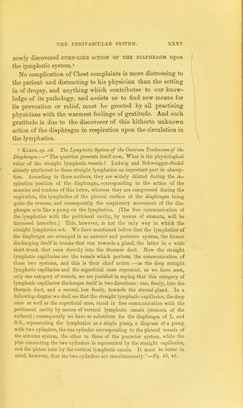 newly discovered pump-like action op the diaphragm upon the lymphatic system.1 No complication of Chest complaints is more distressing to the patient and distracting to his physician than the setting in of dropsy, and anything which contributes to our know- ledge of its pathology, and assists us to find new means for its prevention or relief, must be greeted by all practising physicians with the warmest feelings of gratitude. And such gratitude is due to the discoverer of this hitherto unknown action of the diaphragm in respiration upon the circulation in the lymphatics. i Klein, op. cit. The Lymphatic System of the Centrum Tendineum of the Diaphragm :— The question presents itself now, What is the physiological value of the straight lymphatic vessels ? Ludwig and Schweigger-Siedel already attributed to these straight lymphatics an important part in absorp- tion. According to those authors, they are widely dilated during the in- spiration position of the diaphragm, corresponding to the action of the muscles and tendons of this latter, whereas they are compressed during the expiration, the lymphatics of the pleural surface of the diaphragm being quite the reverse, and consequently the respiratory movement of the dia- phragm acts like a pump on the lymphatics. (The free communication of the lymphatics with the peritoneal cavity, by means of stomata, will be discussed hereafter.) This, however, is not the only way in which the straight lymphatics act. We have mentioned before that the lymphatics of the diaphragm are arranged in an anterior and posterior system, the former discharging itself in trunks that run towards a gland, the latter in a wide short trunk that runs directly into the thoracic duct. Now the straight lymphatic capillaries are the vessels which perform the communication of those two systems, and this is their chief action:—as the deep straight lymphatic capillaries and the superficial ones represent, as we have seen, only one category of vessels, we are justified in saying that this category of lymphatic capillaries discharges itself in two directions : one, freely, into the thoracic duct, and a second, less froely, towards the sternal gland. In a following chapter we shall see that the straight lymphatic capillaries, the deep ones as well as the superficial ones, stand in free communication with the peritoneal cavity by means of vertical lymphatic canals (stomata of tho authors); consequently wo have to substitute for the diaphragm of L. and S.S., representing the lymphatics as a single pump, a diagram of a pump with two cylinders, the one cylinder corresponding to the pleural vessels of tho anterior system, the other to those of the posterior system, while the pipe connecting the two cylinders is represented by tho straight capillarios, and the piston tube by the vertical lymphatic canals. It must bo borne in mind, however, that the two cylinders act simultaneously.—Pp. 46, 46.