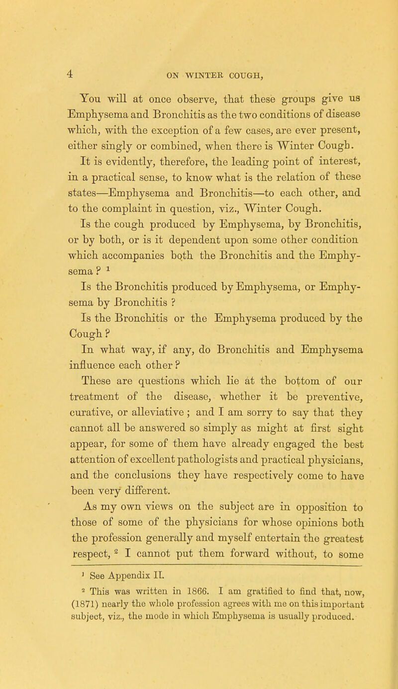 You will at once observe, that these groups give us Emphysema and Bronchitis as the two conditions of disease which, with the exception of a few cases, are ever present, either singly or combined, when there is Winter Cougb. It is evidently, therefore, the leading point of interest, in a practical sense, to know what is the relation of these states—Emphysema and Bronchitis—to each other, and to the complaint in question, viz., Winter Cough. Is the cough produced by Emphysema, by Bronchitis, or by both, or is it dependent upon some other condition which accompanies both the Bronchitis and the Emphy- sema ? 1 Is the Bronchitis produced by Emphysema, or Emphy- sema by Bronchitis ? Is the Bronchitis or the Emphysema produced by the Cough ? In what way, if any, do Bronchitis and Emphysema influence each other ? These are questions which lie at the bottom of our treatment of the disease, whether it be preventive, curative, or alleviative ; and I am sorry to say that they cannot all be answered so simply as might at first sight appear, for some of them have already engaged the best attention of excellent pathologists and practical physicians, and the conclusions they have respectively come to have been very different. As my own views on the subject are in opposition to those of some of the physicians for whose opinions both the profession generally and myself entertain the greatest respect, 2 I cannot put them forward without, to some 1 See Appendix II. 2 This was written in 1866. I am gratified to find that, now, (1871) nearly the whole profession agrees with me on this important subject, viz., the mode in which Emphysema is usually produced.