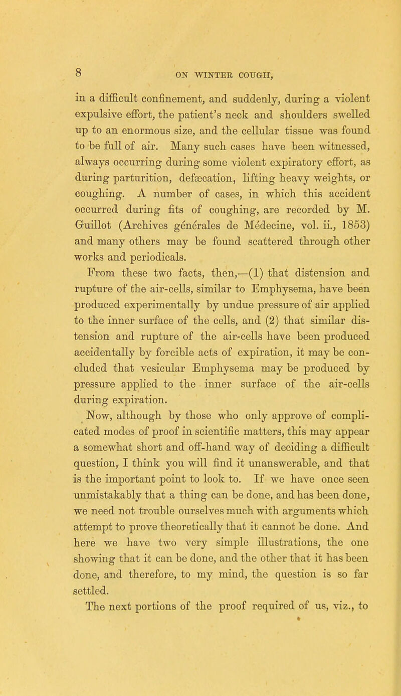 in a difficult confinement, and suddenly, during a violent expulsive effort, the patient's neck and shoulders swelled up to an enormous size, and the cellular tissue was found to be full of air. Many such cases have been witnessed, always occurring during some violent expiratory effort, as during parturition, defeecation, lifting heavy weights, or coughing. A number of cases, in which this accident occurred during fits of coughing, are recorded by M. Guillot (Archives generales de Medecine, vol. ii., 1853) and many others may be found scattered through other works and periodicals. From these two facts, then,—(1) that distension and rupture of the air-cells, similar to Emphysema, have been produced experimentally by undue pressure of air applied to the inner surface of the cells, and (2) that similar dis- tension and rupture of the air-cells have been produced accidentally by forcible acts of expiration, it may be con- cluded that vesicular Emphysema may be produced by pressure applied to the inner surface of the air-cells during expiration. Now, although by those who only approve of compli- cated modes of proof in scientific matters, this may appear a somewhat short and off-hand way of deciding a difficult question, I think you will find it unanswerable, and that is the important point to look to. If we have once seen unmistakably that a thing can be done, and has been done, we need not trouble ourselves much with arguments which attempt to prove theoretically that it cannot be done. And here we have two very simple illustrations, the one showing that it can be done, and the other that it has been done, and therefore, to my mind, the question is so far settled. The next portions of the proof required of us, viz., to