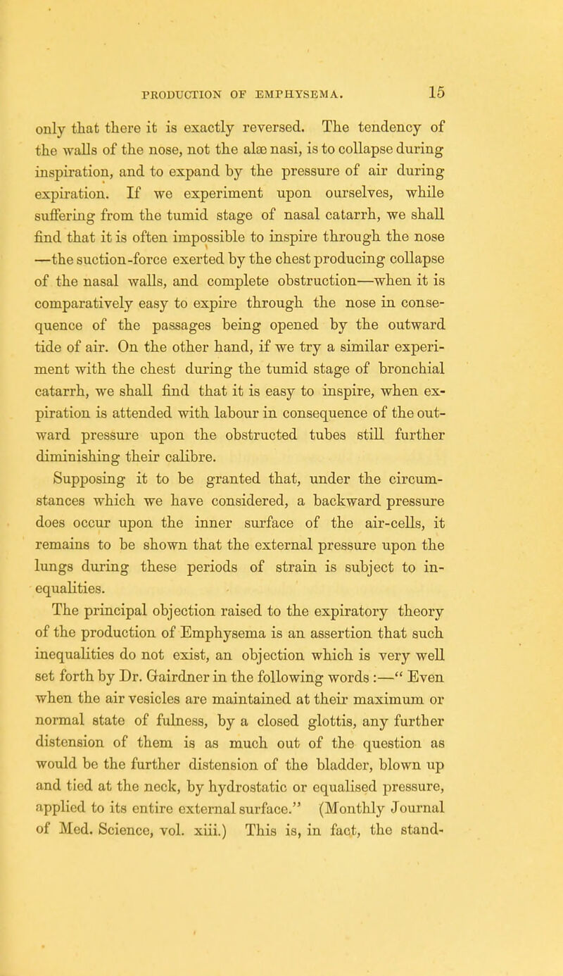 only that there it is exactly reversed. The tendency of the walls of the nose, not the alae nasi, is to collapse during inspiration, and to expand by the pressure of air during expiration. If we experiment upon ourselves, while suffering from the tumid stage of nasal catarrh, we shall find that it is often impossible to inspire through the nose —the suction-force exerted by the chest producing collapse of the nasal walls, and complete obstruction—when it is comparatively easy to expire through the nose in conse- quence of the passages being opened by the outward tide of air. On the other hand, if we try a similar experi- ment with the chest during the tumid stage of bronchial catarrh, we shall find that it is easy to inspire, when ex- piration is attended with labour in consequence of the out- ward pressure upon the obstructed tubes still further diminishing their calibre. Supposing it to be granted that, under the circum- stances which we have considered, a backward pressure does occur upon the inner surface of the air-cells, it remains to be shown that the external pressure upon the lungs during these periods of strain is subject to in- equalities. The principal objection raised to the expiratory theory of the production of Emphysema is an assertion that such inequalities do not exist, an objection which is very well set forth by Dr. Gairdner in the following words :— Even when the air vesicles are maintained at their maximum or normal state of fulness, by a closed glottis, any further distension of them is as much out of the question as would be the further distension of the bladder, blown up and tied at the neck, by hydrostatic or equalised pressure, applied to its entire external surface. (Monthly Journal of Med. Science, vol. xiii.) This is, in fact, the stand-