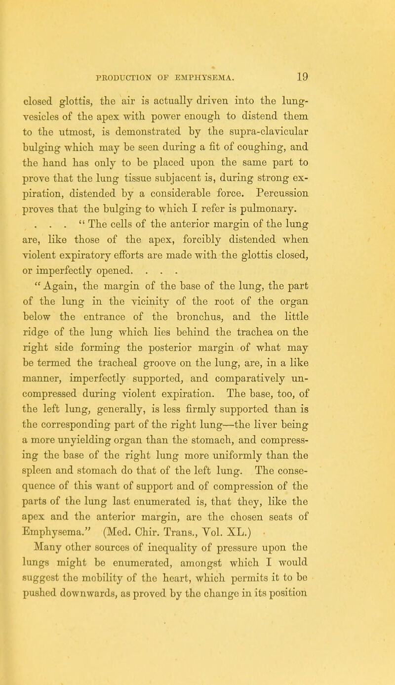 closed glottis, the air is actually driven into the lung- vesicles of the apex with power enough to distend them to the utmost, is demonstrated by the supra-clavicular bulging which may be seen during a fit of coughing, and the hand has only to be placed upon the same part to prove that the lung tissue subjacent is, during strong ex- piration, distended by a considerable force. Percussion proves that the bulging to which I refer is pulmonary. . . .  The cells of the anterior margin of the lung are, like those of the apex, forcibly distended when violent expiratory efforts are made with the glottis closed, or imperfectly opened. . . .  Again, the margin of the base of the lung, the part of the lung in the vicinity of the root of the organ below the entrance of the bronchus, and the little ridge of the lung which lies behind the trachea on the right side forming the posterior margin of what may be termed the tracheal groove on the lung, are, in a like manner, imperfectly supported, and comparatively un- compressed during violent expiration. The base, too, of the left lung, generally, is less firmly supported than is the corresponding part of the right lung—the liver being a more unyielding organ than the stomach, and compress- ing the base of the right lung more uniformly than the spleen and stomach do that of the left lung. The conse- quence of this want of support and of compression of the parts of the lung last enumerated is, that they, like the apex and the anterior margin, are the chosen seats of Emphysema. (Med. Chir. Trans., Vol. XL.) Many other sources of inequality of pressure upon the lungs might be enumerated, amongst which I would suggest the mobility of the heart, which permits it to be pushed downwards, as proved by the change in its position