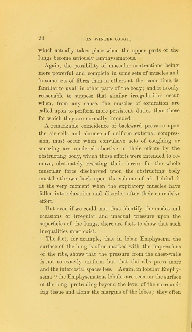 winch actually takes place when the upper parts of the lungs become seriously Emphysematous. Again, the possibility of muscular contractions being more powerful and complete in some sets of muscles and in some sets of fibres than in others at the same time, is familiar to us all in other parts of the body; and it is only reasonable to suppose that similar irregularities occur when, from any cause, the muscles of expiration are called upon to perform more persistent duties than those for which they are normally intended. A remarkable coincidence of backward pressure upon the air-cells and absence of uniform external compres- sion, must occur when convulsive acts of coughing or sneezing are rendered abortive of their effects by the obstructing body, which those efforts were intended to re- move, obstinately resisting their force; for the whole muscular force discharged upon the obstructing body must be thrown back upon the volume of air behind it at the very moment when the expiratory muscles have fallen into relaxation and disorder after their convulsive effort. But even if we could not thus identify the modes and occasions of irregular and unequal pressure upon the superficies of the lungs, there are facts to show that such inequalities must exist. The fact, for example, that in lobar Emphysema the surface of the lung is often marked with the impressions of the ribs, shows that the pressure from the chest-walls is not so exactly uniform but that the ribs press more and the intercostal spaces less. Again, in lobular Emphj^- sema  the Emphysematous lobules are seen on the surface of the lung, protruding beyond the level of the surround- ing tissue and along the margins of the lobes ; they often