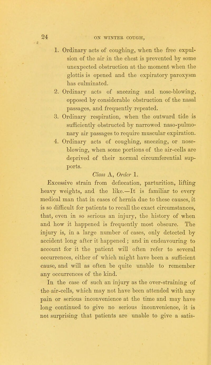 1. Ordinary acts of coughing, when the free expul- sion of the air in the chest is prevented by some unexpected obstruction at the moment when the glottis is opened and the expiratory paroxysm has culminated. 2. Ordinary acts of sneezing and nose-blowing, opposed by considerable obstruction of the nasal passages, and frequently repeated. 3. Ordinary respiration, when the outward tide is sufficiently obstructed by narrowed naso-pulmo- nary air passages to require muscular expiration. 4. Ordinary acts of coughing, sneezing, or nose- blowing, when some portions of the air-cells are deprived of their normal circumferential sup- ports. Class A, Order 1. Excessive strain from defsecation, parturition, lifting heavy weights, and the like.—It is familiar to every medical man that in cases of hernia due to these causes, it is so difficult for patients to recall the exact circumstances, that, even in so serious an injury, the history of when and how it happened is frequently most obscure. The injury is, in a large number of cases, only detected by accident long after it happened ; and in endeavouring to account for it the patient will often refer to several occurrences, either of which might have been a sufficient cause, and will as often be quite unable to remember any occurrences of the kind. In the case of such an injury as the over-straining of the air-cells, which may not have been attended with any pain or serious inconvenience at the time and may have long continued to give no serious inconvenience, it is not surprising that patients are unable to give a satis-