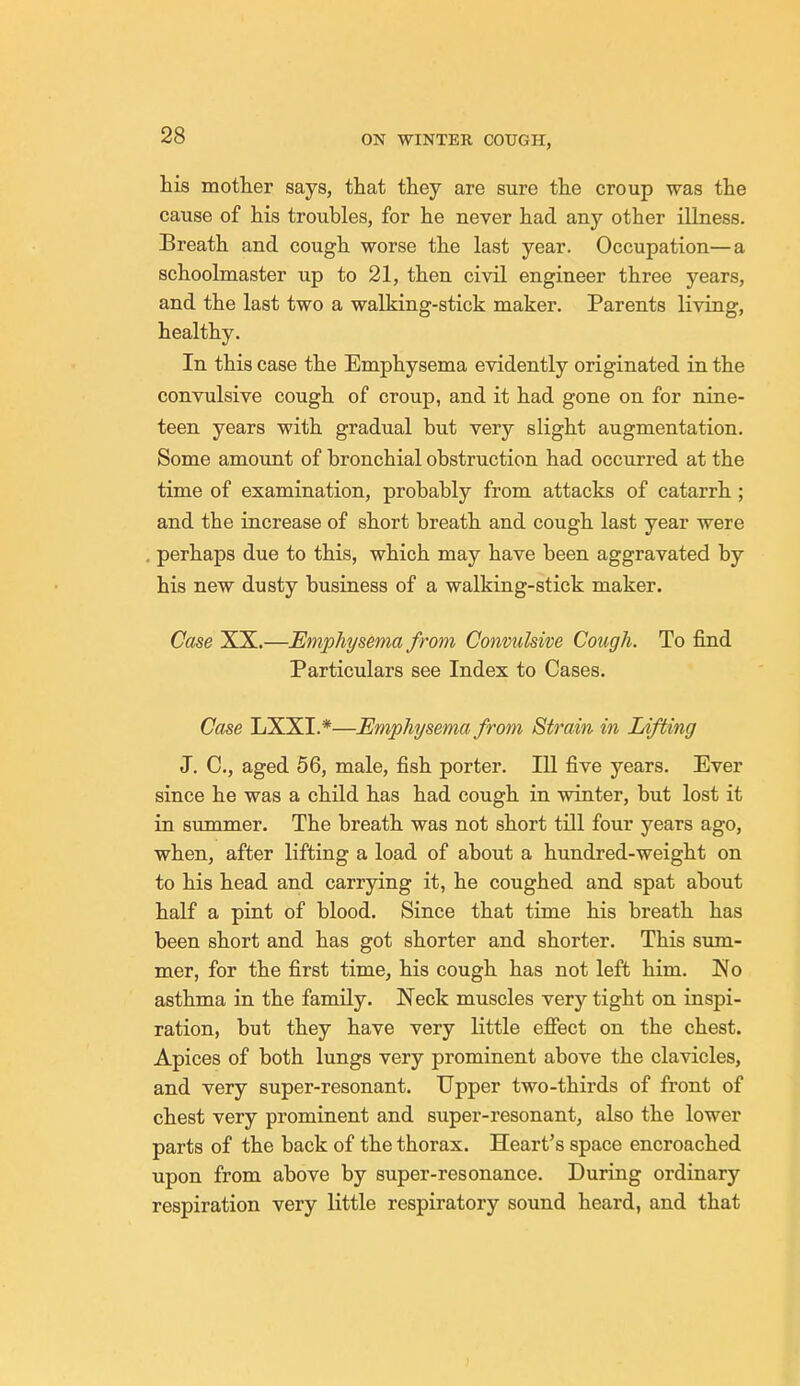 his mother says, that they are sure the croup was the cause of his troubles, for he never had any other illness. Breath and cough worse the last year. Occupation—a schoolmaster up to 21, then civil engineer three years, and the last two a walking-stick maker. Parents living, healthy. In this case the Emphysema evidently originated in the convulsive cough of croup, and it had gone on for nine- teen years with gradual but very slight augmentation. Some amount of bronchial obstruction had occurred at the time of examination, probably from attacks of catarrh ; and the increase of short breath and cough last year were perhaps due to this, which may have been aggravated by his new dusty business of a walking-stick maker. Case XX.—Emphysema from Convulsive Cough. To find Particulars see Index to Cases. Case LXXL*—Emphysema from Strain in Lifting J. C, aged 56, male, fish porter. Ill five years. Ever since he was a child has had cough in winter, but lost it in summer. The breath was not short till four years ago, when, after lifting a load of about a hundred-weight on to his head and carrying it, he coughed and spat about half a pint of blood. Since that time his breath has been short and has got shorter and shorter. This sum- mer, for the first time, his cough has not left him. No asthma in the family. Neck muscles very tight on inspi- ration, but they have very little effect on the chest. Apices of both lungs very prominent above the clavicles, and very super-resonant. Upper two-thirds of front of chest very prominent and super-resonant, also the lower parts of the back of the thorax. Heart's space encroached upon from above by super-resonance. During ordinary respiration very little respiratory sound heard, and that