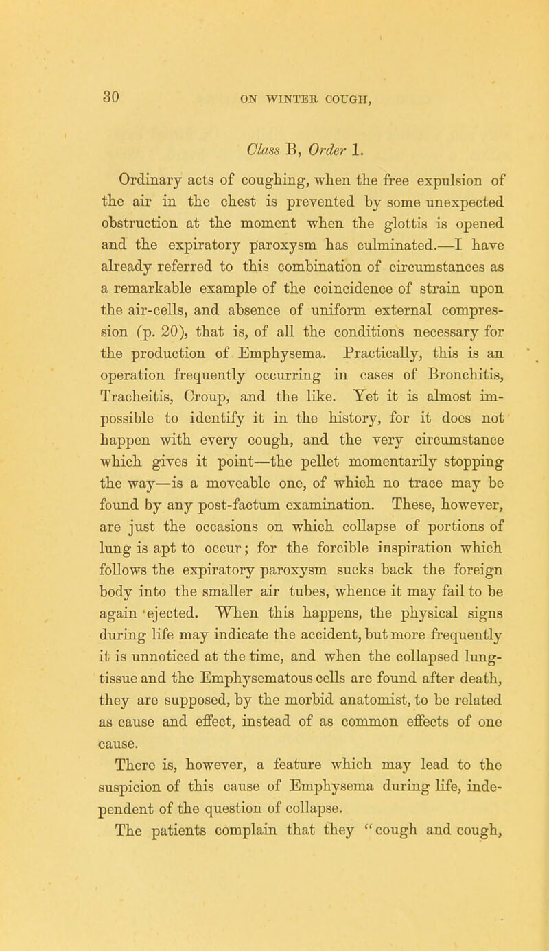 Class B, Order 1. Ordinary acts of coughing, when the free expulsion of the air in the chest is prevented by some unexpected obstruction at the moment when the glottis is opened and the expiratory paroxysm has culminated.—I have already referred to this combination of circumstances as a remarkable example of the coincidence of strain upon the air-cells, and absence of uniform external compres- sion (p. 20), that is, of all the conditions necessary for the production of Emphysema. Practically, this is an operation frequently occurring in cases of Bronchitis, Tracheitis, Croup, and the like. Yet it is almost im- possible to identify it in the history, for it does not happen with every cough, and the very circumstance which gives it point—the pellet momentarily stopping the way—is a moveable one, of which no trace may be found by any post-factum examination. These, however, are just the occasions on which collapse of portions of lung is apt to occur; for the forcible inspiration which follows the expiratory paroxysm sucks back the foreign body into the smaller air tubes, whence it may fail to be again ejected. When this happens, the physical signs during life may indicate the accident, but more frequently it is unnoticed at the time, and when the collapsed lung- tissue and the Emphysematous cells are found after death, they are supposed, by the morbid anatomist, to be related as cause and effect, instead of as common effects of one cause. There is, however, a feature which may lead to the suspicion of this cause of Emphysema during life, inde- pendent of the question of collapse. The patients complain that they  cough and cough,