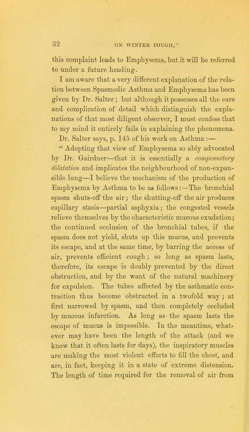 this complaint leads to Emphysema, but it will be referred to under a future heading. I am aware that a very different explanation of the rela- tion between Spasmodic Asthma and Emphysema has been given by Dr. Salter; but although it possesses all the care and complication of detail which distinguish the expla- nations of that most diligent observer, I must confess that to my mind it entirely fails in explaining the phenomena. Dr. Salter says, p. 145 of his work on Asthma :—  Adopting that view of Emphysema so ably advocated by Dr. Grairdner—that it is essentially a compensatory dilatation and implicates the neighbourhood of non-expan- sible lung—I believe the mechanism of the production of Emphysema by Asthma to be as follows: —The bronchial spasm shuts-off the air; the shutting-off the air produces capillary stasis—partial asphyxia; the congested vessels relieve themselves by the characteristic mucous exudation; the continued occlusion of the bronchial tubes, if the spasm does not yield, shuts up this mucus, and prevents its escape, and at the same time, by barring the access of air, prevents efficient cough; so long as spasm lasts, therefore, its escape is doubly prevented by the direct obstruction, and by the want of the natural machinery for expulsion. The tubes affected by the asthmatic con- traction thus become obstructed in a twofold way ; at first narrowed by spasm, and then completely occluded by mucous infarction. As long as the spasm lasts the escape of mucus is impossible. In the meantime, what- ever may have been the length of the attack (and we know that it often lasts for days), the inspiratory muscles are making the most violent efforts to fill the chest, and are, in fact, keeping it in a state of extreme distension. The length of time required for the removal of air from