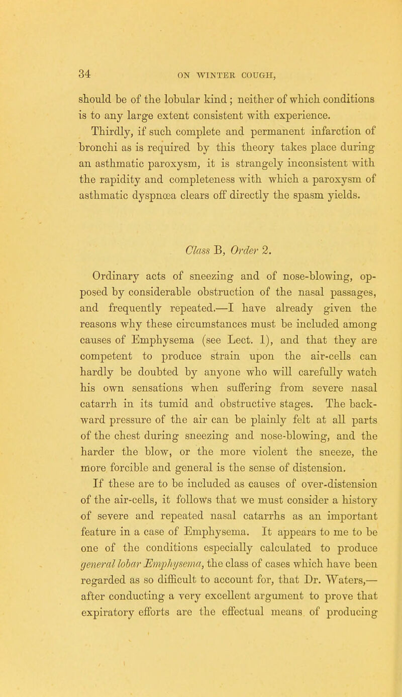 should be of the lobular kind; neither of which conditions is to any large extent consistent with experience. Thirdly, if such complete and permanent infarction of bronchi as is required by this theory takes place during an asthmatic paroxysm, it is strangely inconsistent with the rapidity and completeness with which a paroxysm of asthmatic dyspnoea clears off directly the spasm yields. Class B, Order 2. Ordinary acts of sneezing and of nose-blowing, op- posed by considerable obstruction of the nasal passages, and frequently repeated.—I have already given the reasons why these circumstances must be included among causes of Emphysema (see Lect. 1), and that they are competent to produce strain upon the air-cells can hardly be doubted by anyone who will carefully watch his own sensations when suffering from severe nasal catarrh in its tumid and obstructive stages. The back- ward pressure of the air can be plainly felt at all parts of the chest during sneezing and nose-blowing, and the harder the blow, or the more violent the sneeze, the more forcible and general is the sense of distension. If these are to be included as causes of over-distension of the air-cells, it follows that we must consider a history of severe and repeated nasal catarrhs as an important feature in a case of Emphysema. It appears to me to be one of the conditions especially calculated to produce general lobar Emphysema, the class of cases which have been regarded as so difficult to account for, that Dr. Waters,— after conducting a very excellent argument to prove that expiratory efforts are the effectual means of producing