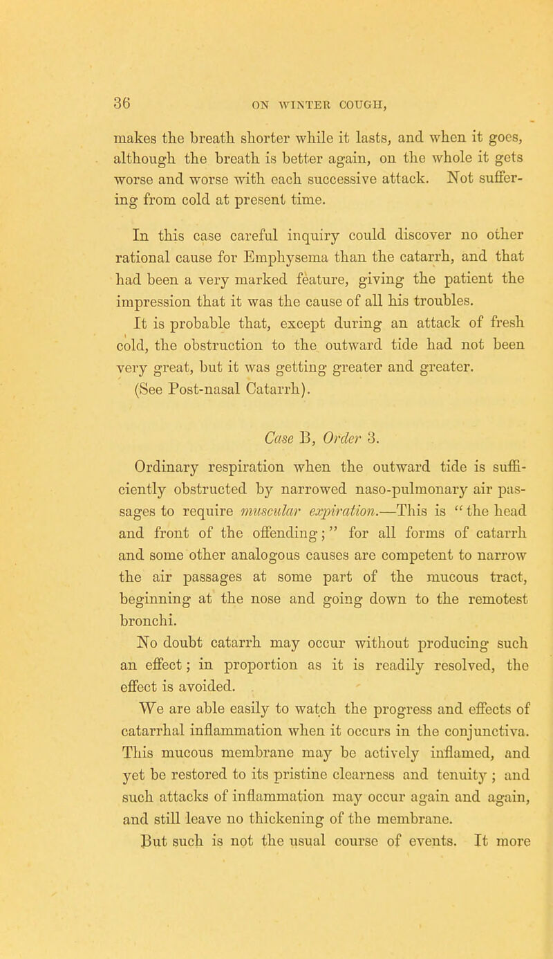 makes the breath shorter while it lasts, and when it goes, although the breath is better again, on the whole it gets worse and worse with each successive attack. Not suffer- ing from cold at present time. In this case careful inquiry could discover no other rational cause for Emphysema than the catarrh, and that had been a very marked feature, giving the patient the impression that it was the cause of all his troubles. It is probable that, except during an attack of fresh cold, the obstruction to the outward tide had not been very great, but it was getting greater and greater. (See Post-nasal Catarrh). Case B, Order 3. Ordinary respiration when the outward tide is suffi- ciently obstructed by narrowed naso-pulmonary air pas- sages to require muscular expiration.—This is  the head and front of the offending; for all forms of catarrh and some other analogous causes are competent to narrow the air passages at some part of the mucous tract, beginning at the nose and going down to the remotest bronchi. No doubt catarrh may occur witliout producing such an effect; in proportion as it is readily resolved, the effect is avoided. We are able easily to watch the progress and effects of catarrhal inflammation when it occurs in the conjunctiva. This mucous membrane may be actively inflamed, and yet be restored to its pristine clearness and tenuity ; and such attacks of inflammation may occur again and again, and still leave no thickening of the membrane. But such is not the usual course of events. It more