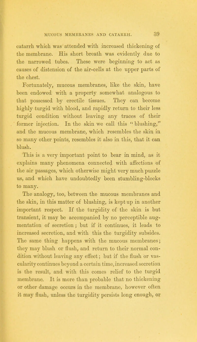 catarrh which was attended with increased thickening of the membrane. His short breath was evidently due to the narrowed tubes. These were beginning to act as causes of distension of the air-cells at the upper parts of the chest. Fortunately, mucous membranes, like the skin, have been endowed with a property somewhat analogous to that possessed by erectile tissues. They can become highly turgid with blood, and rapidly return to their less turgid condition without leaving any traces of their former injection. In the skin we call this  blushing, and the mucous membrane, which resembles the skin in so many other points, resembles it also in this, that it can blush. This is a very important point to bear in mind, as it explains many phenomena connected with affections of the air passages, which otherwise might very much puzzle us, and which have undoubtedly been stumbling-blocks to many. The analogy, too, between the mucous membranes and the skin, in this matter of blushing, is kept up in another important respect. If the turgidity of the skin is but transient, it may be accompanied by no perceptible aug- mentation of secretion; but if it continues, it leads to increased secretion, and with this the turgidity subsides. The same thing happens with the mucous membranes; they may blush or flush, and return to their normal con- dition without leaving any effect; but if the flush or vas- cularity continues beyond a certain time, increased secretion is the result, and with this comes relief to the turgid membrane. It is more than probable that no thickening or other damage occurs in the membrane, however often it may flush, unless the turgidity persists long onough, or