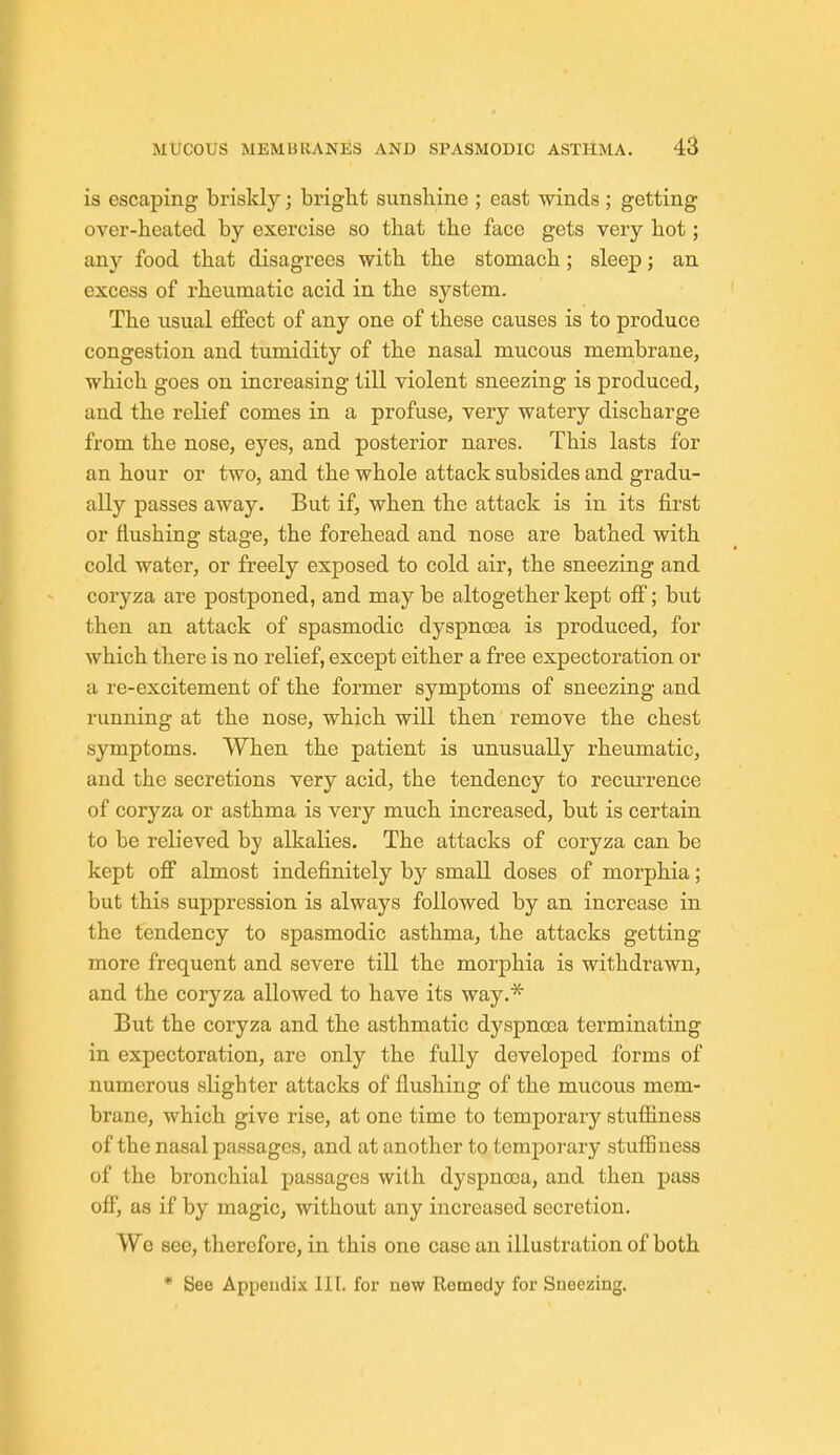 is escaping briskly; bright sunshine ; east winds ; getting over-heated by exercise so that the face gets very hot; any food that disagrees with the stomach; sleep; an excess of rheumatic acid in the system. The usual effect of any one of these causes is to produce congestion and tumidity of the nasal mucous membrane, which goes on increasing till violent sneezing is produced, and the relief comes in a profuse, very watery discharge from the nose, eyes, and posterior nares. This lasts for an hour or two, and the whole attack subsides and gradu- ally passes away. But if, when the attack is in its first or flushing stage, the forehead and nose are bathed with cold water, or freely exposed to cold air, the sneezing and coryza are postponed, and may be altogether kept off; but then an attack of spasmodic dyspnoea is produced, for which there is no relief, except either a free expectoration or a re-excitement of the former symptoms of sneezing and running at the nose, which will then remove the chest symptoms. When the patient is unusually rheumatic, and the secretions very acid, the tendency to recurrence of coryza or asthma is very much increased, but is certain to be relieved by alkalies. The attacks of coryza can be kept off almost indefinitely by small doses of morphia; but this suppression is always followed by an increase in the tendency to spasmodic asthma, the attacks getting more frequent and severe till the morphia is withdrawn, and the coryza allowed to have its way.* But the coryza and the asthmatic dyspnooa terminating in expectoration, are only the fully developed forms of numerous sligbter attacks of flushing of the mucous mem- brane, which give rise, at one time to temporary stuffiness of the nasal passages, and at another to temporary stuffiness of the bronchial passages with dyspnoea, and then pass off, as if by magic, without any increased secretion. We see, therefore, in this one case an illustration of both • See Appendix 111. for new Remedy for Sneezing.