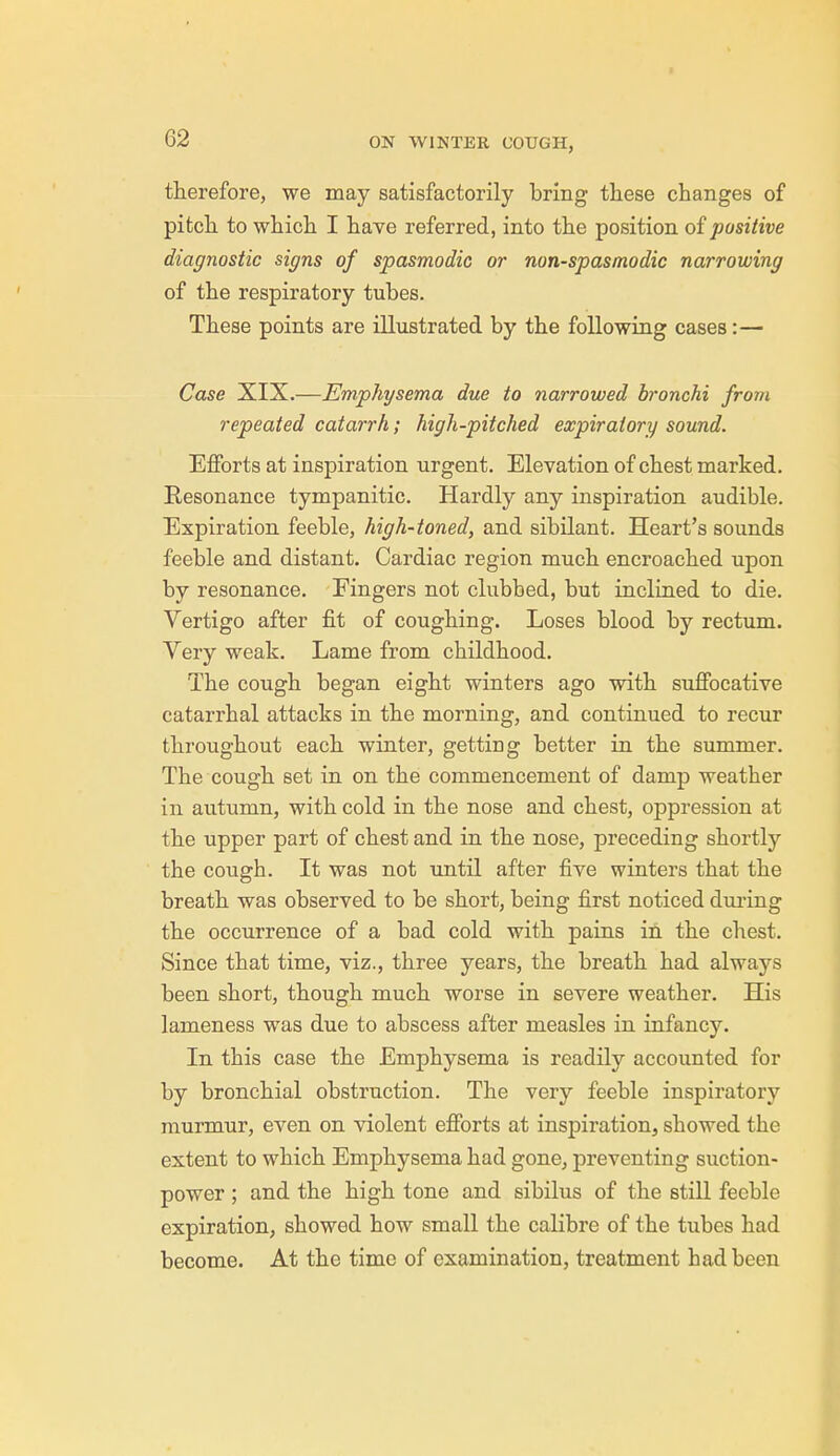G2 therefore, we may satisfactorily bring these changes of pitch to which I have referred, into the position of positive diagnostic signs of spasmodic or non-spasmodic narrowing of the respiratory tubes. These points are illustrated by the following cases:— Case XIX.—Emphysema due to narrowed bronchi from repeated catarrh; high-pitched expiratory sound. Efforts at inspiration urgent. Elevation of chest marked. Resonance tympanitic. Hardly any inspiration audible. Expiration feeble, high-toned, and sibilant. Heart's sounds feeble and distant. Cardiac region much encroached upon by resonance. Eingers not clubbed, but inclined to die. Vertigo after fit of coughing. Loses blood by rectum. Very weak. Lame from childhood. The cough began eight winters ago with suffocative catarrhal attacks in the morning, and continued to recur throughout each winter, getting better in the summer. The cough set in on the commencement of damp weather in autumn, with cold in the nose and chest, oppression at the upper part of chest and in the nose, preceding shortly the cough. It was not until after five winters that the breath was observed to be short, being first noticed during the occurrence of a bad cold with pains in the chest. Since that time, viz., three years, the breath had always been short, though much worse in severe weather. His lameness was due to abscess after measles in infancy. In this case the Emphysema is readily accounted for by bronchial obstruction. The very feeble inspiratory murmur, even on violent efforts at inspiration, showed the extent to which Emphysema had gone, preventing suction- power ; and the high tone and sibilus of the still feeble expiration, showed how small the calibre of the tubes had become. At the time of examination, treatment had been