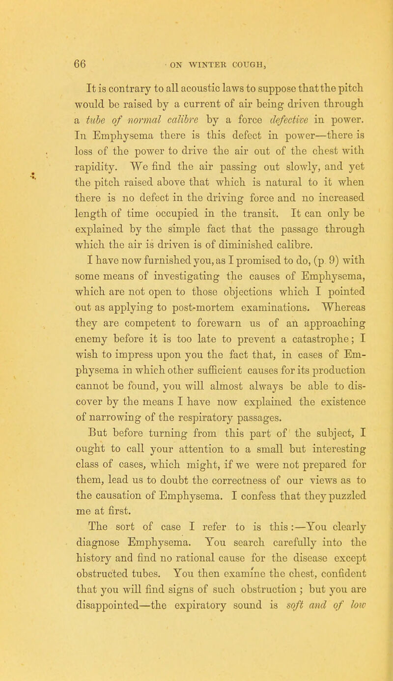 It is contrary to all acoustic laws to suppose that the pitch would be raised by a current of air being driven through a tube of normal calibre by a force defective in power. In Emphysema there is this defect in power—there is loss of the power to drive the air out of the chest with rapidity. We find the air passing out slowly, and yet the pitch raised above that which is natural to it when there is no defect in the driving force and no increased length of time occupied in the transit. It can only be explained by the simple fact that the passage through which the air is driven is of diminished calibre. I have now furnished you, as I promised to do, (p 9) with some means of investigating the causes of Emphj^sema, which are not open to those objections which I pointed out as applying to post-mortem examinations. Whereas they are competent to forewarn us of an approaching enemy before it is too late to prevent a catastrophe; I wish to impress upon you the fact that, in cases of Em- physema in which other sufficient causes for its production cannot be found, you will almost always be able to dis- cover by the means I have now explained the existence of narrowing of the respiratory passages. But before turning from this part of the subject, I ought to call your attention to a small but interesting class of cases, which might, if we were not prepared for them, lead us to doubt the correctness of our views as to the causation of Emphysema. I confess that they puzzled me at first. The sort of case I refer to is this:—You clearly diagnose Emphysema. You search carefully into the history and find no rational cause for the disease except obstructed tubes. You then examine the chest, confident that you will find signs of such obstruction ; but you are disappointed—the expiratory sound is soft and of low