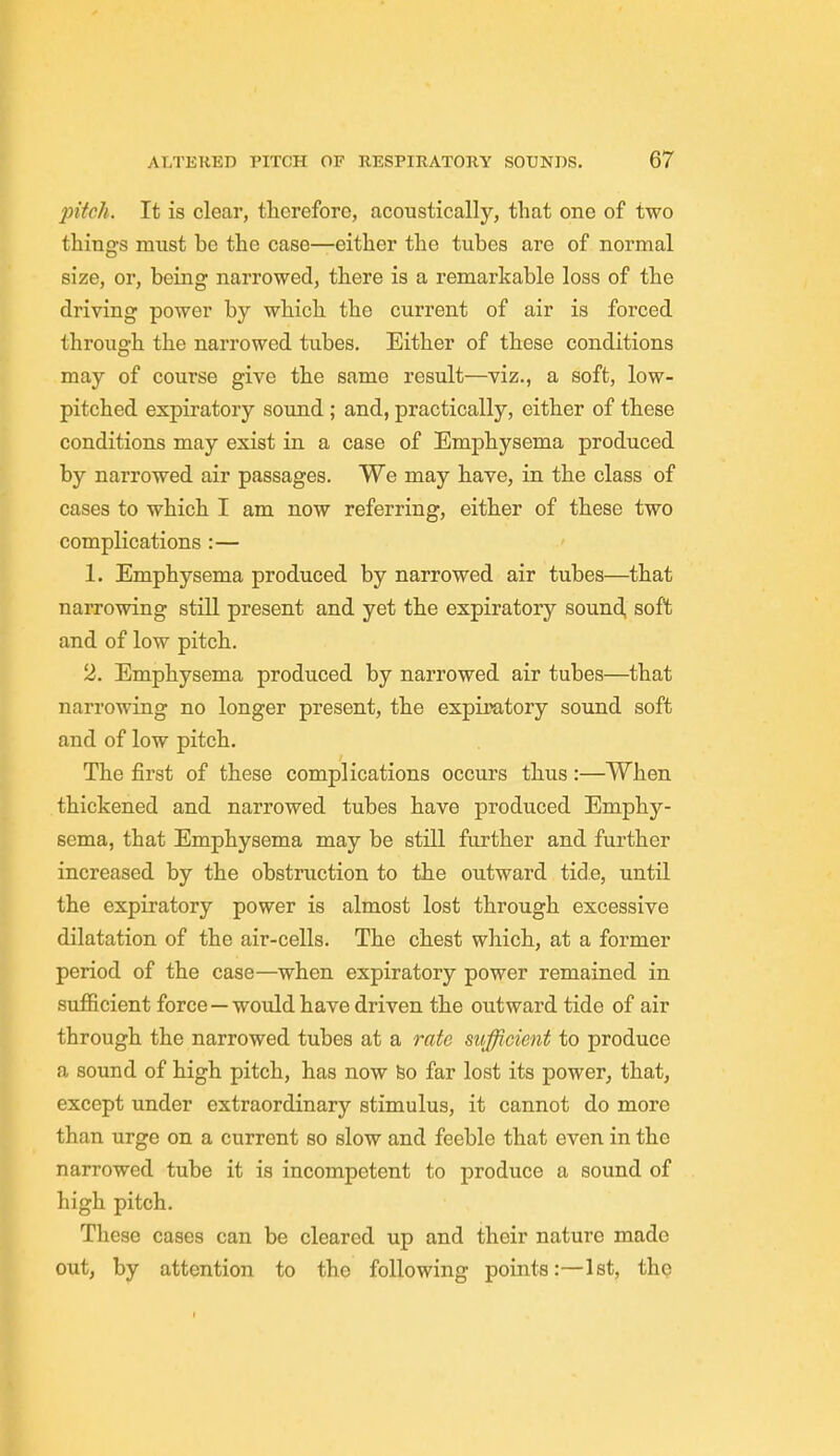 pitch. It is clear, therefore, acoustically, that one of two things must be the case—either the tubes are of normal size, or, being narrowed, there is a remarkable loss of the driving power by which the current of air is forced through the narrowed tubes. Either of these conditions may of course give the same result—viz., a soft, low- pitched expiratory sound ; and, practically, either of these conditions may exist in a case of Emphysema produced by narrowed air passages. We may have, in the class of cases to which I am now referring, either of these two complications :— 1. Emphysema produced by narrowed air tubes—that narrowing still present and yet the expiratory sound soft and of low pitch. 2. Emphysema produced by narrowed air tubes—that narrowing no longer present, the expiratory sound soft and of low pitch. The first of these complications occurs thus:—When thickened and narrowed tubes have produced Emphy- sema, that Emphysema may be still further and further increased by the obstruction to the outward tide, until the expiratory power is almost lost through excessive dilatation of the air-cells. The chest which, at a former period of the case—when expiratory power remained in sufficient force—would have driven the outward tide of air through the narrowed tubes at a rate sufficient to produce a sound of high pitch, has now bo far lost its power, that, except under extraordinary stimulus, it cannot do more than urge on a current so slow and feeble that even in the narrowed tube it is incompetent to produce a sound of high pitch. These cases can be cleared up and their nature made out, by attention to the following points:—1st, the