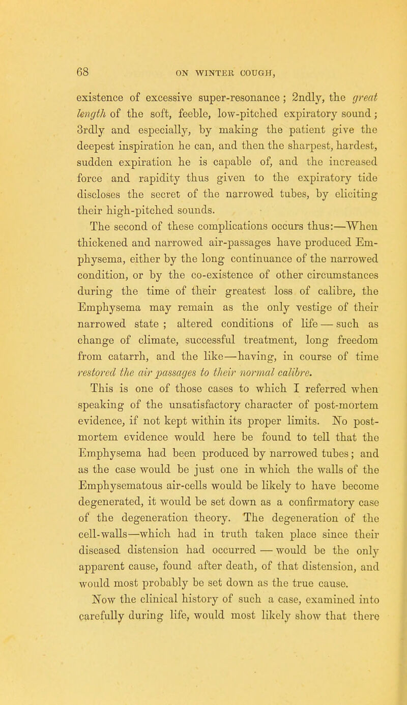 existence of excessive super-resonance ; 2ndly, the great length of the soft, feeble, low-pitched expiratory sound; 3rdly and especially, by making the patient give the deepest inspiration he can, and then the sharpest, hardest, sudden expiration he is capable of, and the increased force and rapidity thus given to the expiratory tide discloses the secret of the narrowed tubes, by eliciting their high-pitched sounds. The second of these complications occurs thus:—When thickened and narrowed air-passages have produced Em- physema, either by the long continuance of the narrowed condition, or by the co-existence of other circumstances during the time of their greatest loss of calibre, the Emphysema may remain as the only vestige of their narrowed state ; altered conditions of life — such as change of climate, successful treatment, long freedom from catarrh, and the like—having, in course of time restored the air 2Kissages to their normal calibre. This is one of those cases to which I referred when speaking of the unsatisfactory character of post-mortem evidence, if not kept within its proper limits. No post- mortem evidence would here be found to tell that the Emphysema had been produced by narrowed tubes; and as the case would be just one in which the walls of the Emphysematous air-cells would be likely to have become degenerated, it would be set down as a confirmatory case of the degeneration theory. The degeneration of the cell-walls—which had in truth taken place since their diseased distension had occurred — would be the only apparent cause, found after death, of that distension, and would most probably be set down as the true cause. Now the clinical history of such a case, examined into carefully during life, would most likely show that there