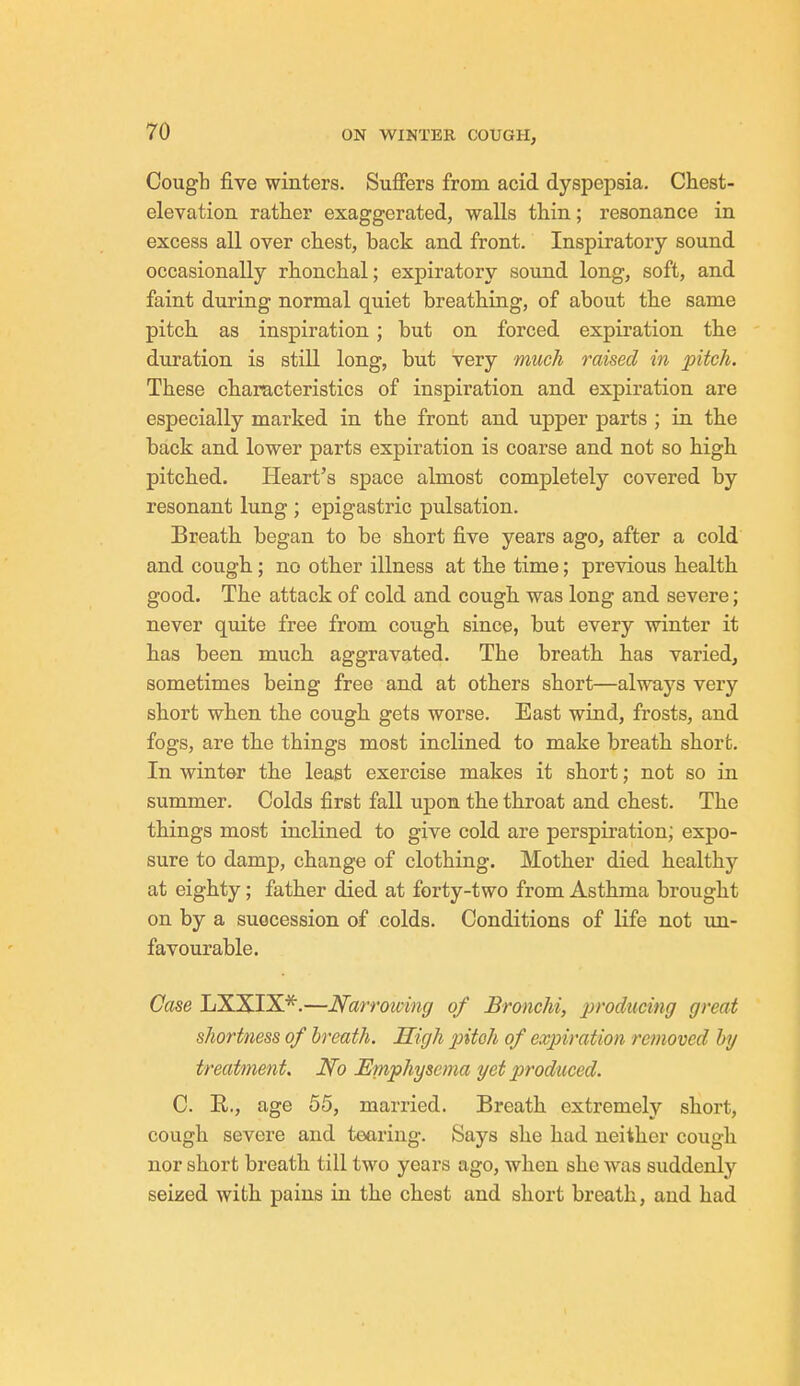 Cough five winters. Suffers from acid dyspepsia. Chest- elevation rather exaggerated, walls thin; resonance in excess all over chest, back and front. Inspiratory sound occasionally rhonchal; expiratory sound long, soft, and faint during normal quiet breathing, of about the same pitch as inspiration; but on forced expiration the duration is still long, but very much raised in pitch. These characteristics of inspiration and expiration are especially marked in the front and upper parts ; in the back and lower parts expiration is coarse and not so high pitched. Heart's space almost completely covered by resonant lung ; epigastric pulsation. Breath began to be short five years ago, after a cold and cough; no other illness at the time; previous health good. The attack of cold and cough was long and severe; never quite free from cough since, but every winter it has been much aggravated. The breath has varied, sometimes being free and at others short—always very short when the cough gets worse. East wind, frosts, and fogs, are the things most inclined to make breath short. In winter the least exercise makes it short; not so in summer. Colds first fall upon the throat and chest. The things most inclined to give cold are perspiration; expo- sure to damp, change of clothing. Mother died healthy at eighty; father died at forty-two from Asthma brought on by a succession of colds. Conditions of life not un- favourable. Case LXXIX*.—Narrowing of Bronchi, producing great shortness of breath. High pitch of expiration removed by treatment. No Emphysema yet produced. C. E., age 55, married. Breath extremely short, cough severe and tearing. Says she had neither cough nor short breath till two years ago, when she was suddenly seized with pains in the chest and short breath, and had