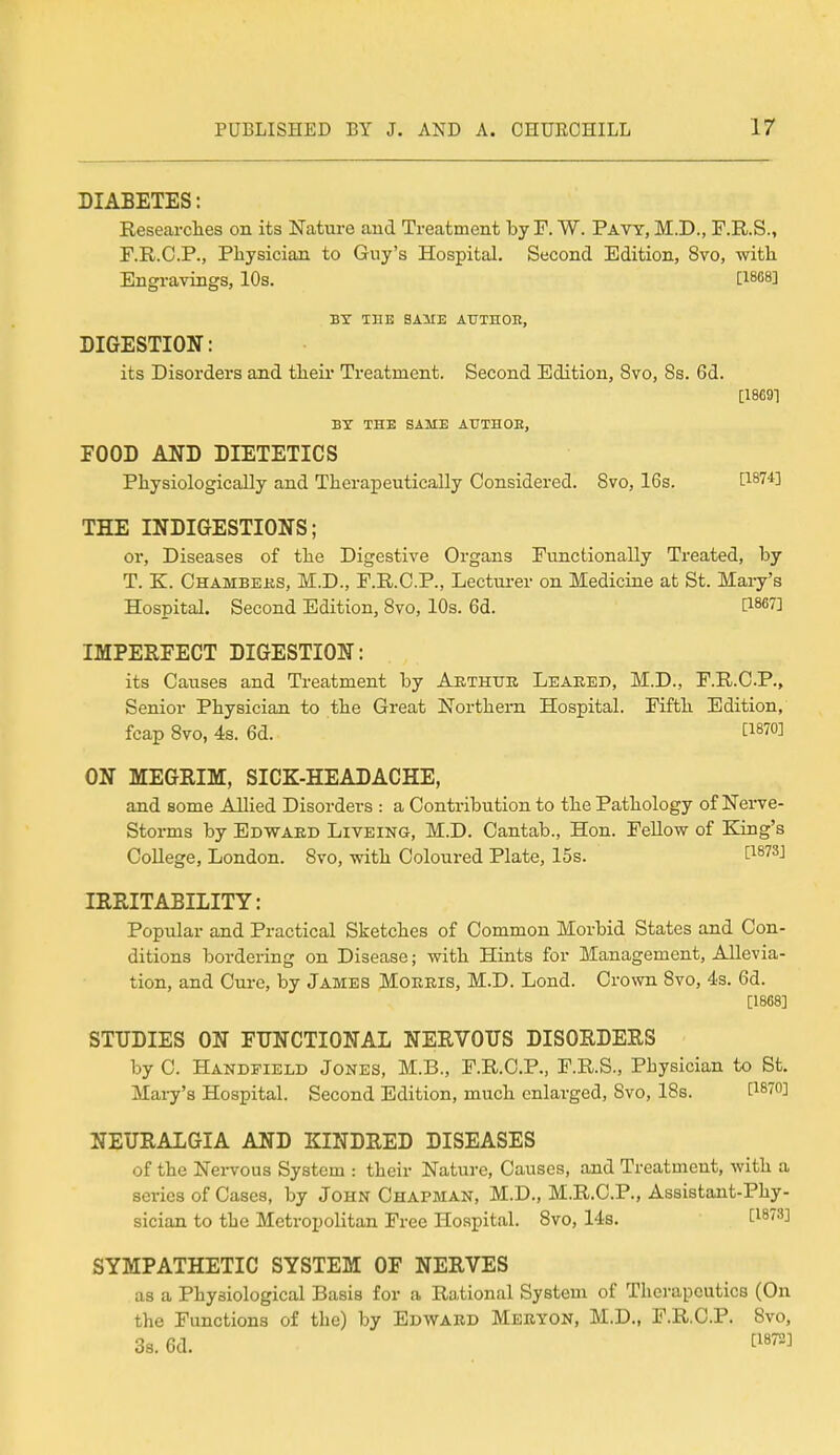 DIABETES: Researches on its Nature and Treatment by F. W. Pavy, M.D., F.R.S., F.R.C.P., Physician to Guy's Hospital. Second Edition, 8vo, with Engravings, 10s. [1868] BY THE SAME ATJTHOE, DIGESTION: its Disorders and their Treatment. Second Edition, 8vo, 8s. 6d. [18C91 BY THE SAME AUTHOR, FOOD AND DIETETICS Physiologically and Therapeutically Considered. 8vo, 16s. t187*] THE INDIGESTIONS; or, Diseases of the Digestive Organs Functionally Treated, by T. K. Chambers, M.D., F.R.C.P., Lecturer on Medicine at St. Mary's Hospital. Second Edition, 8vo, 10s. 6d. [186?] IMPERFECT DIGESTION: its Causes and Treatment by Arthur Leaked, M.D., F.R.C.P., Senior Physician to the Great Northern Hospital. Fifth Edition, fcap 8vo, 4s. 6d. C1870] ON MEGRIM, SICK-HEADACHE, and some Allied Disorders : a Contribution to the Pathology of Nerve- Storms by Edward Liveing, M.D. Cantab., Hon. Fellow of King's College, London. Svo, with Coloured Plate, 15s. t1873J IRRITABILITY: Popular and Practical Sketches of Common Morbid States and Con- ditions bordering on Disease; with Hints for Management, Allevia- tion, and Cure, by James Morris, M.D. Lond. Crown Svo, 4s. Gd. [1868] STUDIES ON FUNCTIONAL NERVOUS DISORDERS by C. Handfield Jones, M.B., F.R.C.P., F.R.S., Physician to St. Mary's Hospital. Second Edition, much enlarged, Svo, 18s. P87°] NEURALGIA AND KINDRED DISEASES of the Nervous System : their Nature, Causes, and Treatment, with a series of Cases, by John Chapman, M.D., M.R.C.P., Assistant-Phy- sician to the Metropolitan Free Hospital. Svo, 14s. Cl8733 SYMPATHETIC SYSTEM OF NERVES as a Physiological Basis for a Rational System of Therapeutics (On the Functions of the) by Edward Meryon, M.D., F.R.C.P. Svo, 3s. 6d. ^