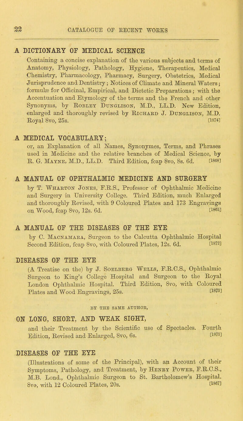 A DICTIONARY OF MEDICAL SCIENCE Containing a concise explanation of the various subjects and terms of Anatomy, Physiology, Pathology, Hygiene, Therapeutics, Medical Chemistry, Pharmacology, Pharmacy, Surgery, Obstetrics, Medical Jurisprudence and Dentistry ; Notices of Climate and Mineral Waters ; formula? for Officinal, Empirical, and Dietetic Preparations; with the Accentuation and Etymology of the terms and the French and other Synonyms, by Robley Dttnglison, M.D., LL.D. New Edition, enlarged and thoroughly revised by Richard J. Dunglison, M.D. Royal 8vo, 25s. [1874] A MEDICAL VOCABULARY; or, an Explanation of all Names, Synonymes, Terms, and Phrases used in Medicine and the relative branches of Medical Science, by R. G. Mayne, M.D., LL.D. Third Edition, fcap 8vo, 8s. 6d. d868] A MANUAL OF OPHTHALMIC MEDICINE AND SURGERY by T. Wharton Jones, F.R.S., Professor of Ophthalmic Medicine and Surgery in University College. Third Edition, much Enlarged and thoroughly Revised, with 9 Coloured Plates and 173 Engravings on Wood, fcap 8vo, 12s. 6d. WW A MANUAL OF THE DISEASES OF THE EYE by C. Macnamara, Surgeon to the Calcutta Ophthalmic Hospital Second Edition, fcap 8vo, with Coloured Plates, 12s. 6d. t1872! DISEASES OF THE EYE (A Treatise on the) by J. Soelberg Wells, F.R.C.S., Ophthalmic Surgeon to King's College Hospital and Surgeon to the Royal London Ophthalmic Hospital. Third Edition, Svo, with Coloured Plates and Wood Engravings, 25s. P-873^ BY THE SAME AUTHOR, ON LONG, SHORT, AND WEAK SIGHT, and their Treatment by the Scientific use of Spectacles. Fourth Edition, Revised and Enlarged, Svo, 6s. H873J DISEASES OF THE EYE (Illustrations of some of the Principal), with an Account of their Symptoms, Pathology, and Treatment, by Henry Power, F.R.C.S., M.B. Lond., Ophthalmic Surgeon to St. Bartholomew's Hospital. 8vo, with 12 Coloured Plates, 20s. t1867]