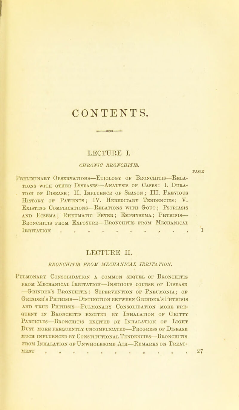 CONTENTS. LECTUEE I. CHRONIC BRONCHITIS. PAGE Preliminaby Observations—Etiology of Bronchitis—Rela- tions WITH other Diseases—Analysis of Cases: I. Dura- tion of Disease ; II. Inflttence of Season ; III. Previous History of Patients ; IV. Hereditary Tendencies ; V. Existing Complications—Relations with Gout ; Psoriasis AND Eczema ; Rheumatic Fever ; Emphysema ; Phthisis— Bronchitis from Exposure—Bronchitis from Mechanical Irritation 1 LECTURE n. BRONCHITIS FROM MECHANICAL IRRITATION. Pulmonary Consolidation a common sequel of Bronchitis from Mechanical Irritation—Insidious course of Disease —Grinder's Bronchitis: Supervention of Pneumonia; of Grinder's Phthisis—Distinction between Grinder's Phthisis AND true Phthisis—Pulmonary Consolidation more fre- quent IN Bronchitis excited by Inhalation of Gritty Particles—Bronchitis excited by Inhalation of Light Dust more frequently uncomplicated—Progress of Disease much influenced by Constitutional Tendencies—Bronchitis FROM InHAI.ATION OF UNWHOLESOME AlR—REMARKS ON TREAT- MENT .... 27